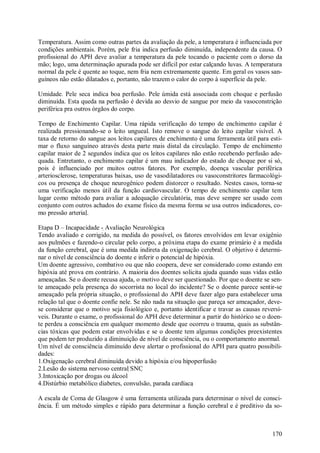 170
Temperatura. Assim como outras partes da avaliação da pele, a temperatura é influenciada por
condições ambientais. Porém, pele fria indica perfusão diminuída, independente da causa. O
profissional do APH deve avaliar a temperatura da pele tocando o paciente com o dorso da
mão; logo, uma determinação apurada pode ser difícil por estar calçando luvas. A temperatura
normal da pele é quente ao toque, nem fria nem extremamente quente. Em geral os vasos san-
guíneos não estão dilatados e, portanto, não trazem o calor do corpo à superfície da pele.
Umidade. Pele seca indica boa perfusão. Pele úmida está associada com choque e perfusão
diminuída. Esta queda na perfusão é devida ao desvio de sangue por meio da vasoconstrição
periférica pra outros órgãos do corpo.
Tempo de Enchimento Capilar. Uma rápida verificação do tempo de enchimento capilar é
realizada pressionando-se o leito ungueal. Isto remove o sangue do leito capilar visível. A
taxa de retorno do sangue aos leitos capilares de enchimento é uma ferramenta útil para esti-
mar o fluxo sanguíneo através desta parte mais distal da circulação. Tempo de enchimento
capilar maior de 2 segundos indica que os leitos capilares não estão recebendo perfusão ade-
quada. Entretanto, o enchimento capilar é um mau indicador do estado de choque por si só,
pois é influenciado por muitos outros fatores. Por exemplo, doença vascular periférica
arteriosclerose, temperaturas baixas, uso de vasodilatadores ou vasoconstritores farmacológi-
cos ou presença de choque neurogênico podem distorcer o resultado. Nestes casos, torna-se
uma verificação menos útil da função cardiovascular. O tempo de enchimento capilar tem
lugar como método para avaliar a adequação circulatória, mas deve sempre ser usado com
conjunto com outros achados do exame físico da mesma forma se usa outros indicadores, co-
mo pressão arterial.
Etapa D – Incapacidade - Avaliação Neurológica
Tendo avaliado e corrigido, na medida do possível, os fatores envolvidos em levar oxigênio
aos pulmões e fazendo-o circular pelo corpo, a próxima etapa do exame primário é a medida
da função cerebral, que é uma medida indireta da oxigenação cerebral. O objetivo é determi-
nar o nível de consciência do doente e inferir o potencial de hipóxia.
Um doente agressivo, combativo ou que não coopera, deve ser considerado como estando em
hipóxia até prova em contrário. A maioria dos doentes solicita ajuda quando suas vidas estão
ameaçadas. Se o doente recusa ajuda, o motivo deve ser questionado. Por que o doente se sen-
te ameaçado pela presença do socorrista no local do incidente? Se o doente parece sentir-se
ameaçado pela própria situação, o profissional do APH deve fazer algo para estabelecer uma
relação tal que o doente confie nele. Se não nada na situação que pareça ser ameaçador, deve-
se considerar que o motivo seja fisiológico e, portanto identificar e travar as causas reversí-
veis. Durante o exame, o profissional do APH deve determinar a partir do histórico se o doen-
te perdeu a consciência em qualquer momento desde que ocorreu o trauma, quais as substân-
cias tóxicas que podem estar envolvidas e se o doente tem algumas condições preexistentes
que podem ter produzido a diminuição de nível de consciência, ou o comportamento anormal.
Um nível de consciência diminuído deve alertar o profissional do APH para quatro possibili-
dades:
1.Oxigenação cerebral diminuída devido a hipóxia e/ou hipoperfusão
2.Lesão do sistema nervoso central SNC
3.Intoxicação por drogas ou álcool
4.Distúrbio metabólico diabetes, convulsão, parada cardíaca
A escala de Coma de Glasgow é uma ferramenta utilizada para determinar o nível de consci-
ência. É um método simples e rápido para determinar a função cerebral e é preditivo da so-
 