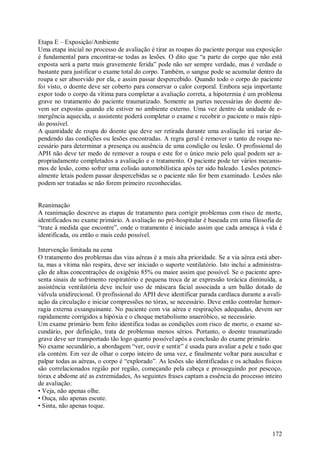 172
Etapa E – Exposição/Ambiente
Uma etapa inicial no processo de avaliação é tirar as roupas do paciente porque sua exposição
é fundamental para encontrar-se todas as lesões. O dito que “a parte do corpo que não está
exposta será a parte mais gravemente ferida” pode não ser sempre verdade, mas é verdade o
bastante para justificar o exame total do corpo. Também, o sangue pode se acumular dentro da
roupa e ser absorvido por ela, e assim passar despercebido. Quando todo o corpo do paciente
foi visto, o doente deve ser coberto para conservar o calor corporal. Embora seja importante
expor todo o corpo da vítima para completar a avaliação correta, a hipotermia é um problema
grave no tratamento do paciente traumatizado. Somente as partes necessárias do doente de-
vem ser expostas quando ele estiver no ambiente externo. Uma vez dentro da unidade de e-
mergência aquecida, o assistente poderá completar o exame e recobrir o paciente o mais rápi-
do possível.
A quantidade de roupa do doente que deve ser retirada durante uma avaliação irá variar de-
pendendo das condições ou lesões encontradas. A regra geral é remover o tanto de roupa ne-
cessário para determinar a presença ou ausência de uma condição ou lesão. O profissional do
APH não deve ter medo de remover a roupa e este for o único meio pelo qual podem ser a-
propriadamente completados a avaliação e o tratamento. O paciente pode ter vários mecanis-
mos de lesão, como sofrer uma colisão automobilística após ter sido baleado. Lesões potenci-
almente letais podem passar despercebidas se o paciente não for bem examinado. Lesões não
podem ser tratadas se não forem primeiro reconhecidas.
Reanimação
A reanimação descreve as etapas de tratamento para corrigir problemas com risco de morte,
identificados no exame primário. A avaliação no pré-hospitalar é baseada em uma filosofia de
“trate à medida que encontre”, onde o tratamento é iniciado assim que cada ameaça à vida é
identificada, ou então o mais cedo possível.
Intervenção limitada na cena
O tratamento dos problemas das vias aéreas é a mais alta prioridade. Se a via aérea está aber-
ta, mas a vítima não respira, deve ser iniciado o suporte ventilatório. Isto inclui a administra-
ção de altas concentrações de oxigênio 85% ou maior assim que possível. Se o paciente apre-
senta sinais de sofrimento respiratório e pequena troca de ar expressão torácica diminuída, a
assistência ventilatória deve incluir uso de máscara facial associada a um balão dotado de
válvula unidirecional. O profissional do APH deve identificar parada cardíaca durante a avali-
ação da circulação e iniciar compressões no tórax, se necessário. Deve então controlar hemor-
ragia externa exsanguinante. No paciente com via aérea e respirações adequadas, devem ser
rapidamente corrigidos a hipóxia e o choque metabolismo anaeróbico, se necessário.
Um exame primário bem feito identifica todas as condições com risco de morte, o exame se-
cundário, por definição, trata de problemas menos sérios. Portanto, o doente traumatizado
grave deve ser transportado tão logo quanto possível após a conclusão do exame primário.
No exame secundário, a abordagem “ver, ouvir e sentir” é usada para avaliar a pele e tudo que
ela contém. Em vez de olhar o corpo inteiro de uma vez, e finalmente voltar para auscultar e
palpar todas as aéreas, o corpo é “explorado”. As lesões são identificadas e os achados físicos
são correlacionados região por região, começando pela cabeça e prosseguindo por pescoço,
tórax e abdome até as extremidades, As seguintes frases captam a essência do processo inteiro
de avaliação:
• Veja, não apenas olhe.
• Ouça, não apenas escute.
• Sinta, não apenas toque.
 