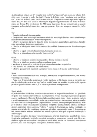 173
A definição da palavra ver é “ perceber com o olho”ou “descobrir”, ao passo que olhar é defi-
nido como “exercitar o poder da visão”. Escutar é definido como “monitorar sem participa-
ção”, e ouvir é definido como “escutar com atenção”. Enquanto examina o paciente, o profis-
sional do APH deve usar todas as informações disponíveis para formular um plano de atendi-
mento ao doente. Um profissional do APH deve fazer mais do que somente dar ao doente
transporte ao hospital; ele deve fazer tudo que possa ser feito para assegurar a sua sobrevivên-
cia.
Ver
• Examine toda a pele de cada região.
• Esteja atento para hemorragia externa ou sinais de hemorragia interna, como tensão exage-
rada em uma extremidade ou hematoma expansivo.
• Observe a presença de lesões de pele, como escoriações, queimaduras, contusões, hemato-
mas, lacerações e ferimentos penetrantes.
• Observe se há alguma massa ou inchaço ou deformidade de ossos que não deveria estar pre-
sente.
• Observe se a pele tem entalhes anormais, bem como a sua cor.
• Observe se há qualquer coisa que não “pareça certa”.
Ouvir
• Observe se há algum som incomum quando o doente inspira ou expira.
• Observe se há algum som anormal na ausculta do tórax.
• Verifique se o murmúrio vesicular é igual e normal em ambos os pulmões
• Faça ausculta nas carótidas e em outros vasos.
• Observe qualquer som incomum sopros nos vasos, o que pode indicar lesão vascular.
Sentir
• Mova cuidadosamente cada osso na região. Observe se isto produz crepitação, dor ou mo-
vimentação incomum.
• Palpe com firmeza todas as partes da região. Verifique se há alguma coisa se movendo que
não deveria fazê-lo, ou se sente algo”mole e úmido”, onde são sentidos os pulso, se há alguma
pulsação que não deveria estar lá, e se todas as pulsações estão presentes.
Sinais Vitais
O profissional do APH deve reavaliar constantemente a freqüência ventilatória e a qualidade
do pulso e ou outros componentes do exame primário porque mudanças significativas podem
ocorrer rapidamente. Deve ser feita medição quantitativa dos sinais vitais e avaliação motora
e sensitiva nas quatro extremidades assim que possível, embora isso em geral não seja conclu-
ído até o final do exame primário. Dependendo da situação, um segundo profissional do APH
pode obter os sinais vitais enquanto o primeiro completa o exame primário a fim de não haver
demora adicional. Muito embora, “valores “ exatos de freqüência de pulso, ventilação ou
pressão arterial não são cruciais no tratamento inicial do traumatizado grave. A determinação
dos valores exatos pode ser retardada até a finalização das principais etapas de reanimação e
estabilização.
O conjunto completo de sinais vitais inclui pressão arterial, freqüência e qualidade do pulso,
freqüência ventilatória, incluindo murmúrio vesicular, e temperatura e cor de pele. Deve ser
obtido e registrado um conjunto completo de sinais vitais a cada 3 a 5 minutos, tanto quanto
possível, ou a cada mudança na condição ou problema médico.
 