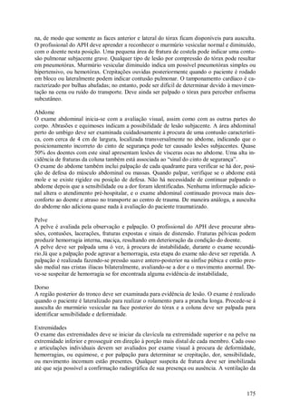 175
na, de modo que somente as faces anterior e lateral do tórax ficam disponíveis para ausculta.
O profissional do APH deve aprender a reconhecer o murmúrio vesicular normal e diminuído,
com o doente nesta posição. Uma pequena área de fratura de costela pode indicar uma contu-
são pulmonar subjacente grave. Qualquer tipo de lesão por compressão do tórax pode resultar
em pneumotórax. Murmúrio vesicular diminuído indica um possível pneumotórax simples ou
hipertensivo, ou hemotórax. Crepitações ouvidas posteriormente quando o paciente é rodado
em bloco ou lateralmente podem indicar contusão pulmonar. O tamponamento cardíaco é ca-
racterizado por bulhas abafadas; no entanto, pode ser difícil de determinar devido à movimen-
tação na cena ou ruído do transporte. Deve ainda ser palpado o tórax para perceber enfisema
subcutâneo.
Abdome
O exame abdominal inicia-se com a avaliação visual, assim como com as outras partes do
corpo. Abrasões e equimoses indicam a possibilidade de lesão subjacente. A área abdominal
perto do umbigo deve ser examinada cuidadosamente à procura de uma contusão característi-
ca, com cerca de 4 cm de largura, localizada transversalmente no abdome, indicando que o
posicionamento incorreto do cinto de segurança pode ter causado lesões subjacentes. Quase
50% dos doentes com este sinal apresentam lesões de vísceras ocas no abdome. Uma alta in-
cidência de fraturas da coluna também está associada ao “sinal do cinto de segurança”.
O exame do abdome também inclui palpação de cada quadrante para verificar se há dor, posi-
ção de defesa do músculo abdominal ou massas. Quando palpar, verifique se o abdome está
mole e se existe rigidez ou posição de defesa. Não há necessidade de continuar palpando o
abdome depois que a sensibilidade ou a dor foram identificadas. Nenhuma informação adicio-
nal altera o atendimento pré-hospitalar, e o exame abdominal continuado provoca mais des-
conforto ao doente e atraso no transporte ao centro de trauma. De maneira análoga, a ausculta
do abdome não adiciona quase nada à avaliação do paciente traumatizado.
Pelve
A pelve é avaliada pela observação e palpação. O profissional do APH deve procurar abra-
sões, contusões, lacerações, fraturas expostas e sinais de distensão. Fraturas pélvicas podem
produzir hemorragia interna, maciça, resultando em deterioração da condição do doente.
A pelve deve ser palpada uma ó vez, à procura de instabilidade, durante o exame secundá-
rio.Já que a palpação pode agravar a hemorragia, esta etapa do exame não deve ser repetida. A
palpação é realizada fazendo-se pressão suave antero-posterior na sínfise púbica e então pres-
são medial nas cristas ilíacas bilateralmente, avaliando-se a dor e o movimento anormal. De-
ve-se suspeitar de hemorragia se for encontrada alguma evidência de instabilidade,
Dorso
A região posterior do tronco deve ser examinada para evidência de lesão. O exame é realizado
quando o paciente é lateralizado para realizar o rolamento para a prancha longa. Procede-se à
ausculta do murmúrio vesicular na face posterior do tórax e a coluna deve ser palpada para
identificar sensibilidade e deformidade.
Extremidades
O exame das extremidades deve se iniciar da clavícula na extremidade superior e na pelve na
extremidade inferior e prosseguir em direção à porção mais distal de cada membro. Cada osso
e articulações individuais devem ser avaliados por exame visual à procura de deformidade,
hemorragias, ou equimose, e por palpação para determinar se crepitação, dor, sensibilidade,
ou movimento incomum estão presentes. Qualquer suspeita de fratura deve ser imobilizada
até que seja possível a confirmação radiográfica de sua presença ou ausência. A ventilação da
 