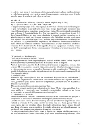 182
O cenário é mais grave. O paciente que entrara na emergência já recebeu o atendimento inici-
al e não houve resultado com a ação primária. Para prosseguir a partir desse ponto é funda-
mental o aporte de ventilação mais eficaz ao paciente.
Via AÉREA
Nesse momento se faz necessária a colocação do tubo traqueal. (Figs. 9 e 10))
AÇÃO: proceder a ENTUBAÇÃO ORO-TRAQUEAL.
1) Segurar o laringoscópio com a mão esquerda. 2) Introduzir a lâmina lateralmente a língua e
só com ela totalmente na cavidade oral passar para a posição de entubação, tracionando para
cima. 3) Sempre tracione para cima e nunca bascule o punho. Movimentos de alavanca podem
lesar os dentes. 4) A ponta da lâmina deve ficar entre a epiglote e o assoalho da faringe. 5) O
Tubo Traqueal (TT) deve ser pego com a mão direita, já com guia metálico em seu interior. 6)
Visualize as pregas vocais antes de tentar introduzir o tubo. 7) Cuidado ao retirar o guia metá-
lico. Segure o tubo até que ele seja fixado.Confirmar do posicionamento do TT em seguida a
sua colocação. Se o posicionamento traqueal não for confirmado o tubo deve ser imediata-
mente retirado e a ventilação com bolsa e máscara retomada. O tempo máximo de tentativa de
colocação do TT durante a RCP é de 30 segundos. Caso não seja possível concluir a coloca-
ção do TT a ventilação com Bolsa e Máscara deve ser retomada e nova tentativa deve ser feita
após 1 minuto.
"B" - secundário - Boa Respiração
Confirmação da colocação do Tubo Traqueal.
Devemos garantir que o tubo traqueal (TT) está colocado de forma correta. Devem ser proce-
didas as confirmações primária e secundária da colocação do TT na traquéia.
Ausculta pulmonar: A ausculta dos 5 pontos deve ser iniciada no epigástrio, passando para
ápice do HT direito, depois a esquerda e descendo para a face lateral e inferior primeiro direi-
ta e depois esquerda, sempre nessa ordem. Caso ocorra ruído no epigástrio o TT deve ser re-
movido de imediato e recolocado. Alteração da ausculta dos campos pulmonares pode identi-
ficar entubação seletiva.
A ventilação eficaz
Novamente aqui a ventilação não deve ser intempestiva. Hiperventilar não está indicado. O
AMBU deve ser pressionado sem violência, com um movimento de até 2 segundos para insu-
flação, permitindo que o pulmão desinsufle completamente, mantendo uma FR da ordem de
20 incursões por minuto.
Movimentos assincrônicos com a massagem cardíaca
A partir do momento que temos pressão positiva através do TT não existe necessidade de se-
guir a seqüência 15 compressões para 2 ventilações. A ventilação é realizada em seu ritmo e
as compressões na ordem de 100 por minuto sem interrupções.
"C" - secundário - Circulação
Manter Compressões Torácicas! Terminada a colocação do TT e confirmada sua posição, as
compressões se reiniciam, só devendo ser interrompidas para novo ciclo de choque.
Garantir um acesso venoso. Esse movimento já deve ser providenciado enquanto está sendo
realizada a colocação do TT, sendo o melhor momento para isso. Assim que se obtém um
acesso venoso deve ser iniciada a infusão de solução salina rápida. Após a infusão de qual-
quer droga pelo acesso venoso, um fluxo de solução salina deve ser infundido passado e o
membro elevado para que se garanta que a droga atinja a circulação.
Garantir uma monitorização definitiva. Após os 3 primeiros choques, não há como manter as
pás indefinidamente em contato com o tórax, já que outros procedimentos precisam ser efetu-
 