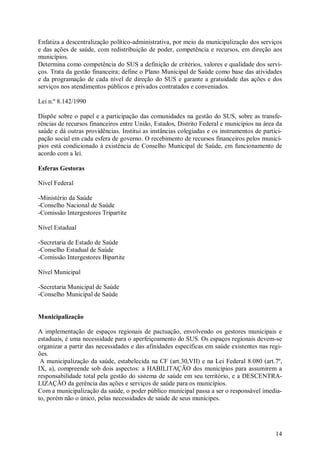 14
Enfatiza a descentralização político-administrativa, por meio da municipalização dos serviços
e das ações de saúde, com redistribuição de poder, competência e recursos, em direção aos
municípios.
Determina como competência do SUS a definição de critérios, valores e qualidade dos servi-
ços. Trata da gestão financeira; define o Plano Municipal de Saúde como base das atividades
e da programação de cada nível de direção do SUS e garante a gratuidade das ações e dos
serviços nos atendimentos públicos e privados contratados e conveniados.
Lei n.º 8.142/1990
Dispõe sobre o papel e a participação das comunidades na gestão do SUS, sobre as transfe-
rências de recursos financeiros entre União, Estados, Distrito Federal e municípios na área da
saúde e dá outras providências. Institui as instâncias colegiadas e os instrumentos de partici-
pação social em cada esfera de governo. O recebimento de recursos financeiros pelos municí-
pios está condicionado à existência de Conselho Municipal de Saúde, em funcionamento de
acordo com a lei.
Esferas Gestoras
Nível Federal
-Ministério da Saúde
-Conselho Nacional de Saúde
-Comissão Intergestores Tripartite
Nível Estadual
-Secretaria de Estado de Saúde
-Conselho Estadual de Saúde
-Comissão Intergestores Bipartite
Nível Municipal
-Secretaria Municipal de Saúde
-Conselho Municipal de Saúde
Municipalização
A implementação de espaços regionais de pactuação, envolvendo os gestores municipais e
estaduais, é uma necessidade para o aperfeiçoamento do SUS. Os espaços regionais devem-se
organizar a partir das necessidades e das afinidades específicas em saúde existentes nas regi-
ões.
A municipalização da saúde, estabelecida na CF (art.30,VII) e na Lei Federal 8.080 (art.7º,
IX, a), compreende sob dois aspectos: a HABILITAÇÃO dos municípios para assumirem a
responsabilidade total pela gestão do sistema de saúde em seu território, e a DESCENTRA-
LIZAÇÃO da gerência das ações e serviços de saúde para os municípios.
Com a municipalização da saúde, o poder público municipal passa a ser o responsável imedia-
to, porém não o único, pelas necessidades de saúde de seus munícipes.
 