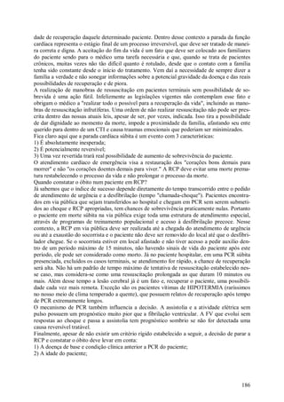 186
dade de recuperação daquele determinado paciente. Dentro desse contexto a parada da função
cardíaca representa o estágio final de um processo irreversível, que deve ser tratado de manei-
ra correta e digna. A aceitação do fim da vida é um fato que deve ser colocado aos familiares
do paciente sendo para o médico uma tarefa necessária e que, quando se trata de pacientes
crônicos, muitas vezes não tão difícil quanto é rotulado, desde que o contato com a família
tenha sido constante desde o início do tratamento. Vem daí a necessidade de sempre dizer a
família a verdade e não sonegar informações sobre a potencial gravidade da doença e das reais
possibilidades de recuperação e de piora.
A realização de manobras de ressuscitação em pacientes terminais sem possibilidade de so-
brevida é uma ação fútil. Infelizmente as legislações vigentes não contemplam esse fato e
obrigam o médico a "realizar todo o possível para a recuperação da vida", incluindo as mano-
bras de ressuscitação infrutíferas. Uma ordem de não realizar ressuscitação não pode ser pres-
crita dentro das nossas atuais leis, apesar de ser, por vezes, indicada. Isso tira a possibilidade
de dar dignidade ao momento da morte, impede a proximidade da família, afastando seu ente
querido para dentro de um CTI e causa traumas emocionais que poderiam ser minimizados.
Fica claro aqui que a parada cardíaca súbita é um evento com 3 características:
1) É absolutamente inesperada;
2) É potencialmente reversível;
3) Uma vez revertida trará real possibilidade de aumento de sobrevivência do paciente.
O atendimento cardíaco de emergência visa a restauração dos "corações bons demais para
morrer" e não "os corações doentes demais para viver." A RCP deve evitar uma morte prema-
tura restabelecendo o processo da vida e não prolongar o processo da morte.
Quando constatar o óbito num paciente em RCP?
Já sabemos que o índice de sucesso depende diretamente do tempo transcorrido entre o pedido
de atendimento de urgência e a desfibrilação (tempo "chamada-choque"). Pacientes encontra-
dos em via pública que sejam transferidos ao hospital e chegam em PCR sem serem submeti-
dos ao choque e RCP apropriadas, tem chances de sobrevivência praticamente nulas. Portanto
o paciente em morte súbita na via pública exige toda uma estrutura de atendimento especial,
através de programas de treinamento populacional e acesso à desfibrilação precoce. Nesse
contexto, a RCP em via pública deve ser realizada até a chegada do atendimento de urgência
ou até a exaustão do socorrista e o paciente não deve ser removido do local até que o desfibri-
lador chegue. Se o socorrista estiver em local afastado e não tiver acesso a pedir auxilio den-
tro de um período máximo de 15 minutos, não havendo sinais de vida do paciente após este
período, ele pode ser considerado como morto. Já no paciente hospitalar, em uma PCR súbita
presenciada, excluídos os casos terminais, se atendimento for rápido, a chance de recuperação
será alta. Não há um padrão de tempo máximo de tentativa de ressuscitação estabelecido nes-
se caso, mas considera-se como uma ressuscitação prolongada as que duram 10 minutos ou
mais. Além desse tempo a lesão cerebral já é um fato e, recuperar o paciente, uma possibili-
dade cada vez mais remota. Exceção são os pacientes vítimas de HIPOTERMIA (raríssimos
no nosso meio de clima temperado a quente), que possuem relatos de recuperação após tempo
de PCR extremamente longos.
O mecanismo de PCR também influencia a decisão. A assistolia e a atividade elétrica sem
pulso possuem um prognóstico muito pior que a fibrilação ventricular. A FV que evolui sem
respostas ao choque e passa a assistolia tem prognóstico sombrio se não for detectada uma
causa reversível tratável.
Finalmente, apesar de não existir um critério rígido estabelecido a seguir, a decisão de parar a
RCP e constatar o óbito deve levar em conta:
1) A doença de base e condição clínica anterior a PCR do paciente;
2) A idade do paciente;
 