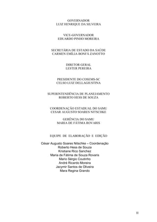II
GOVERNADOR
LUIZ HENRIQUE DA SILVEIRA
VICE-GOVERNADOR
EDUARDO PINHO MOREIRA
SECRETÁRIA DE ESTADO DA SAÚDE
CARMEN EMÍLIA BONFÁ ZANOTTO
DIRETOR GERAL
LESTER PEREIRA
PRESIDENTE DO COSEMS-SC
CELSO LUIZ DELLAGIUSTINA
SUPERINTENDÊNCIA DE PLANEJAMENTO
ROBERTO HESS DE SOUZA
COORDENAÇÃO ESTADUAL DO SAMU
CESAR AUGUSTO SOARES NITSCHKE
GERÊNCIA DO SAMU
MARIA DE FÁTIMA ROVARIS
EQUIPE DE ELABORAÇÃO E EDIÇÃO
César Augusto Soares Nitschke – Coordenação
Roberto Hess de Souza
Kristiane Rico Sanchez
Maria de Fátima de Souza Rovaris
Mario Sérgio Coutinho
André Ricardo Moreira
Jacymir Santos de Oliveira
Mara Regina Grando
 