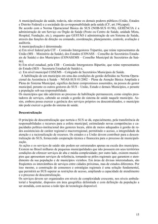 15
A municipalização da saúde, todavia, não exime os demais poderes públicos (União, Estados
e Distrito Federal) e a sociedade da co-responsabilidade pela saúde.(CF, art.194,caput).
De acordo com a Norma Operacional Básica do SUS (NOB-SUS 01/96), GERÊNCIA é a
administração de um Serviço ou Órgão de Saúde (Posto ou Centro de Saúde, unidade Mista,
Hospital, Fundação, etc.), enquanto que GESTÃO é administração de um Sistema de Saúde,
através das funções de direção ou comando, coordenação, planejamento, controle, avaliação e
auditoria.
A municipalização é determinada:
a) Em nível federal pela CIT – Comissão Intergestores Tripartite, que reúne representantes da
União (MS – Ministério da Saúde), dos Estados (CONASS – Conselho de Secretários Estadu-
ais de Saúde) e dos Municípios (CONASEMS – Conselho Municipal de Secretários da Saú-
de);
b) Em nível estadual, pela CIB – Comissão Intergestores Bipartite, que reúne representantes
do Estado (SES – Secretaria Estadual de Saúde) e,
c) Em nível municipal COSEMS – Colegiado de Secretários Municipais de Saúde.
A habilitação de um município em uma das condições de gestão definidas na Norma Opera-
cional da Assistência à Saúde – NOAS-SUS 01/2002 – Plena da Atenção Básica Ampliada e
Plena do Sistema Municipal, significa declarar compromissos assumidos, na pessoa do gestor
municipal, perante os outros gestores do SUS – União, Estado e demais Municípios, e perante
a população sob sua responsabilidade.
Os municípios que não aderirem ao processo de habilitação permanecem, como simples pres-
tadores de serviços, cabendo ao estado a gestão do sistema de saúde naquele município. As-
sim, embora possa exercer a gerência dos serviços próprios ou descentralizados, o município
não pode exercer a gestão do sistema de saúde.
Descentralização
O princípio de descentralização que norteia o SUS se dá, especialmente, pela transferência de
responsabilidades e recursos para a esfera municipal, estimulando novas competências e ca-
pacidades político-institucional dos gestores locais, além de meios adequados à gestão de re-
des assistenciais de caráter regional e macrorregional, permitindo o acesso, a integralidade da
atenção e a racionalização de recursos. Os estados e a União devem contribuir para a descen-
tralização do SUS, fornecendo cooperação técnica e financeira para o processo de municipali-
zação.
As ações e os serviços de saúde não podem ser estruturados apenas na escala dos municípios.
Existem no Brasil milhares de pequenas municipalidades que não possuem em seus territórios
condições de oferecer serviços de alta e média complexidade; por outro lado, existem municí-
pios que apresentam serviços de referência, tornando-se pólos regionais que garantem o aten-
dimento da sua população e de municípios vizinhos. Em áreas de divisas interestaduais, são
freqüentes os intercâmbios de serviços entre cidades próximas, mas de estados diferentes. Por
isso mesmo, a construção de consensos e estratégias regionais é uma solução fundamental,
que permitirá ao SUS superar as restrições de acesso, ampliando a capacidade de atendimento
e o processo de descentralização.
Os serviços devem ser organizados em níveis de complexidade crescente, nos níveis ambula-
torial e hospitalar, dispostos em área geográfica delimitada e com definição da população a
ser atendida, com acesso a todo tipo de tecnologia disponível.
 