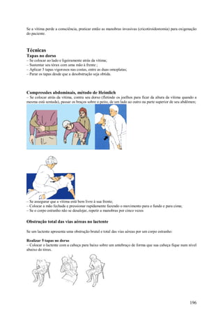 196
Se a vítima perde a consciência, praticar então as manobras invasivas (cricotiroidostomia) para oxigenação
do paciente.
Técnicas
Tapas no dorso
– Se colocar ao lado e ligeiramente atrás da vítima;
– Sustentar seu tórax com uma mão à frente ;
– Aplicar 5 tapas vigorosos nas costas, entre as duas omoplatas;
– Parar os tapas desde que a desobstrução seja obtida.
Compressões abdominais, método de Heimlich
– Se colocar atrás da vítima, contra seu dorso (fletindo os joelhos para ficar da altura da vítima quando a
mesma está sentada), passar os braços sobre o peito, de um lado ao outro na parte superior de seu abdômen;
– Se assegurar que a vítima está bem livre à sua frente;
– Colocar a mão fechada e pressionar rapidamente fazendo o movimento para o fundo e para cima;
– Se o corpo estranho não se desalojar, repetir a manobras por cinco vezes
Obstrução total das vias aéreas no lactente
Se um lactente apresenta uma obstrução brutal e total das vias aéreas por um corpo estranho:
Realizar 5 tapas no dorso
– Colocar o lactente com a cabeça para baixo sobre um antebraço de forma que sua cabeça fique num nível
abaixo do tórax.
 