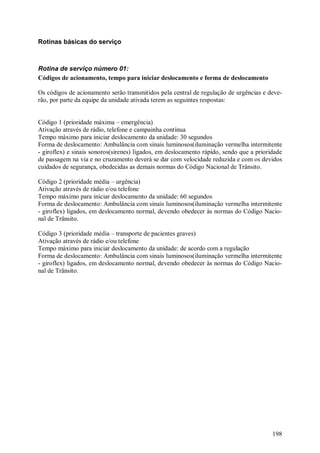 198
Rotinas básicas do serviço
Rotina de serviço número 01:
Códigos de acionamento, tempo para iniciar deslocamento e forma de deslocamento
Os códigos de acionamento serão transmitidos pela central de regulação de urgências e deve-
rão, por parte da equipe da unidade ativada terem as seguintes respostas:
Código 1 (prioridade máxima – emergência)
Ativação através de rádio, telefone e campainha contínua
Tempo máximo para iniciar deslocamento da unidade: 30 segundos
Forma de deslocamento: Ambulância com sinais luminosos(iluminação vermelha intermitente
- giroflex) e sinais sonoros(sirenes) ligados, em deslocamento rápido, sendo que a prioridade
de passagem na via e no cruzamento deverá se dar com velocidade reduzida e com os devidos
cuidados de segurança, obedecidas as demais normas do Código Nacional de Trânsito.
Código 2 (prioridade média – urgência)
Ativação através de rádio e/ou telefone
Tempo máximo para iniciar deslocamento da unidade: 60 segundos
Forma de deslocamento: Ambulância com sinais luminosos(iluminação vermelha intermitente
- giroflex) ligados, em deslocamento normal, devendo obedecer às normas do Código Nacio-
nal de Trânsito.
Código 3 (prioridade média – transporte de pacientes graves)
Ativação através de rádio e/ou telefone
Tempo máximo para iniciar deslocamento da unidade: de acordo com a regulação
Forma de deslocamento: Ambulância com sinais luminosos(iluminação vermelha intermitente
- giroflex) ligados, em deslocamento normal, devendo obedecer às normas do Código Nacio-
nal de Trânsito.
 