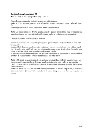 199
Rotina de serviço número 02:
Uso de sinais luminosos (giroflex, etc) e sirenes
Sinais luminosos deverão obrigatoriamente ser utilizados em:
todos os deslocamentos(ida) para o atendimento a vítimas e pacientes (tanto códigos 1 como
2)
quando pacientes estão sendo conduzidos dentro da ambulância
Nota: Os sinais luminosos deverão estar desligados quando do retorno à base operacional ou
quando utilização em outra atividade diferente da urgência ou da transporte de paciente
Sirene contínua ou intermitente será utilizada:
quando a ocorrência for código “1” (emergência-prioridade máxima) caracterizada pelo médi-
co regulador;
a necessidade de ativar sinal sonoro(sirene) deverá sempre ser autorizada pelo médico regula-
dor, devendo estar justificada e ser gravada em sistema de gravação digital de chamadas para
posterior comprovação legal junto às autoridades de trânsito.
A mudança de tom de sirene poderá ser utilizada para alertar os condutores da necessidade de
abertura de fluxo quando o tipo utilizado não está surtindo efeito.
Nota 1: Os sinais sonoros (sirenes) em nenhuma eventualidade poderão ser autorizados ape-
nas pela equipe da ambulância, devendo ser obrigatoriamente autorizados pela regulação;
Nota 2: O uso abusivo do sinal sonoro leva ao descrédito da instituição quanto a real necessi-
dade de seu uso;
Nota 3: A partir das 22:00h e até às 06:00h deve-se evitar, na medida do possível, a utilização
dos sinais sonoros(sirenes) visto perturbar o descanso das pessoas e o fluxo de veículos ser
menor.
 