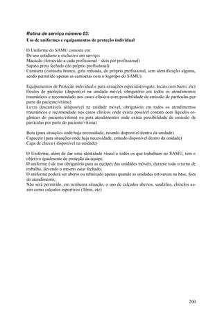 200
Rotina de serviço número 03:
Uso de uniformes e equipamentos de proteção individual
O Uniforme do SAMU consiste em:
De uso cotidiano e exclusivo em serviço:
Macacão (fornecido a cada profissional – dois por profissional)
Sapato preto fechado (do próprio profissional)
Camiseta (camiseta branca, gola redonda, do próprio profissional, sem identificação alguma,
sendo permitido apenas as camisetas com o logotipo do SAMU)
Equipamentos de Proteção individual e para situações especiais(resgate, locais com barro, etc)
Óculos de proteção (disponível na unidade móvel, obrigatório em todos os atendimentos
traumáticos e recomendado nos casos clínicos com possibilidade de emissão de partículas por
parte do paciente/vítima)
Luvas descartáveis (disponível na unidade móvel, obrigatório em todos os atendimentos
traumáticos e recomendado nos casos clínicos onde exista possível contato com líquidos or-
gânicos do paciente/vítima) ou para atendimentos onde exista possibilidade de emissão de
partículas por parte do paciente/vítima)
Bota (para situações onde haja necessidade, estando disponível dentro da unidade)
Capacete (para situações onde haja necessidade, estando disponível dentro da unidade)
Capa de chuva ( disponível na unidade)
O Uniforme, além de dar uma identidade visual a todos os que trabalham no SAMU, tem o
objetivo igualmente de proteção da equipe.
O uniforme é de uso obrigatório para as equipes das unidades móveis, durante todo o turno de
trabalho, devendo o mesmo estar fechado;
O uniforme poderá ser aberto ou rebaixado apenas quando as unidades estiverem na base, fora
do atendimento;
Não será permitido, em nenhuma situação, o uso de calçados abertos, sandálias, chinelos as-
sim como calçados esportivos (Tênis, etc)
 