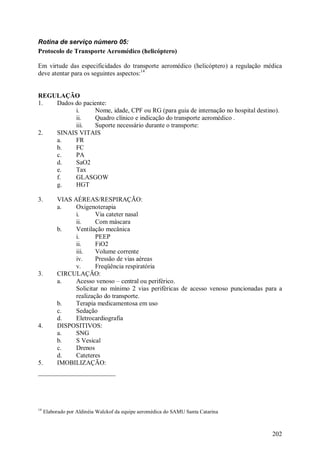 202
Rotina de serviço número 05:
Protocolo de Transporte Aeromédico (helicóptero)
Em virtude das especificidades do transporte aeromédico (helicóptero) a regulação médica
deve atentar para os seguintes aspectos:14
REGULAÇÃO
1. Dados do paciente:
i. Nome, idade, CPF ou RG (para guia de internação no hospital destino).
ii. Quadro clínico e indicação do transporte aeromédico .
iii. Suporte necessário durante o transporte:
2. SINAIS VITAIS
a. FR
b. FC
c. PA
d. SaO2
e. Tax
f. GLASGOW
g. HGT
3. VIAS AÉREAS/RESPIRAÇÃO:
a. Oxigenoterapia
i. Via cateter nasal
ii. Com máscara
b. Ventilação mecânica
i. PEEP
ii. FiO2
iii. Volume corrente
iv. Pressão de vias aéreas
v. Freqüência respiratória
3. CIRCULAÇÃO:
a. Acesso venoso – central ou periférico.
Solicitar no mínimo 2 vias periféricas de acesso venoso puncionadas para a
realização do transporte.
b. Terapia medicamentosa em uso
c. Sedação
d. Eletrocardiografia
4. DISPOSITIVOS:
a. SNG
b. S Vesical
c. Drenos
d. Cateteres
5. IMOBILIZAÇÃO:
14
Elaborado por Aldinéia Walckof da equipe aeromédica do SAMU Santa Catarina
 