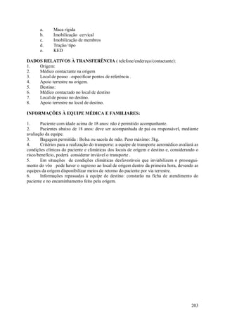 203
a. Maca rígida
b. Imobilização cervical
c. Imobilização de membros
d. Tração/ tipo
e. KED
DADOS RELATIVOS À TRANSFERÊNCIA ( telefone/endereço/contactante):
1. Origem:
2. Médico contactante na origem
3. Local de pouso –especificar pontos de referência .
4. Apoio terrestre na origem.
5. Destino:
6. Médico contactado no local de destino
7. Local de pouso no destino.
8. Apoio terrestre no local de destino.
INFORMAÇÕES À EQUIPE MÉDICA E FAMILIARES:
1. Paciente com idade acima de 18 anos: não é permitido acompanhante.
2. Pacientes abaixo de 18 anos: deve ser acompanhada de pai ou responsável, mediante
avaliação da equipe.
3. Bagagem permitida : Bolsa ou sacola de mão. Peso máximo: 3kg.
4. Critérios para a realização do transporte: a equipe de transporte aeromédico avaliará as
condições clínicas do paciente e climáticas dos locais de origem e destino e, considerando o
risco/benefício, poderá considerar inviável o transporte .
5. Em situações de condições climáticas desfavoráveis que inviabilizem o prossegui-
mento do vôo pode haver o regresso ao local de origem dentro da primeira hora, devendo as
equipes da origem disponibilizar meios de retorno do paciente por via terrestre.
6. Informações repassadas à equipe de destino: constarão na ficha de atendimento do
paciente e no encaminhamento feito pela origem.
 