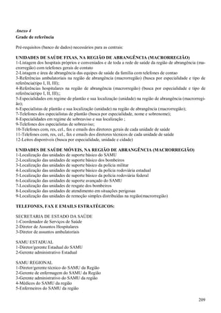 209
Anexo 4
Grade de referência
Pré-requisitos (banco de dados) necessários para as centrais:
UNIDADES DE SAÚDE FIXAS, NA REGIÃO DE ABRANGÊNCIA (MACRORREGIÃO)
1-Listagem dos hospitais próprios e conveniados e de toda a rede de saúde da região de abrangência (ma-
crorregião) com telefones gerais de contato
2-Listagem e área de abrangência das equipes de saúde da família com telefones de contao
3-Referências ambulatoriais na região de abrangência (macrorregião) (busca por especialidade e tipo de
referência(tipo I, II, III);
4-Referências hospitalares na região de abrangência (macrorregião) (busca por especialidade e tipo de
referência(tipo I, II, III);;
5-Especialidades em regime de plantão e sua localização (unidade) na região de abrangência (macrorregi-
ão);
6-Especialistas de plantão e sua localização (unidade) na região de abrangência (macrorregião);
7-Telefones dos especialistas de plantão (busca por especialidade, nome e sobrenome);
8-Especialidades em regime de sobreaviso e sua localização ;
9-Telefones dos especialistas de sobreaviso;
10-Telefones com, res, cel., fax e emails dos diretores gerais de cada unidade de saúde
11-Telefones com, res, cel., fax e emails dos diretores técnicos de cada unidade de saúde
12-Leitos disponíveis (busca por especialidade, unidade e cidade)
UNIDADES DE SAÚDE MÓVEIS, NA REGIÃO DE ABRANGÊNCIA (MACRORREGIÃO)
1-Localização das unidades de suporte básico do SAMU
2-Localização das unidades de suporte básico dos bombeiros
3-Localização das unidades de suporte básico da polícia militar
4-Localização das unidades de suporte básico da polícia rodoviária estadual
5-Localização das unidades de suporte básico da polícia rodoviária federal
6-Localização das unidades de suporte avançado do SAMU
7-Localização das unidades de resgate dos bombeiros
8-Localização das unidades de atendimento em situações perigosas
9-Localização das unidades de remoção simples distribuídas na região(macrorregião)
TELEFONES, FAX E EMAILS ESTRATÉGICOS:
SECRETARIA DE ESTADO DA SAÚDE
1-Coordenador de Serviços de Saúde
2-Diretor de Assuntos Hospitalares
3-Diretor de assuntos ambulatoriais
SAMU ESTADUAL
1-Diretor/gerente Estadual do SAMU
2-Gerente administrativo Estadual
SAMU REGIONAL
1-Diretor/gerente técnico do SAMU da Região
2-Gerente de enfermagem do SAMU da Região
3-Gerente administrativo do SAMU da região
4-Médicos do SAMU da região
5-Enfermeiros do SAMU da região
 