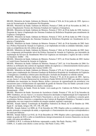 212
Referências Bibliográficas
BRASIL Ministério da Saúde. Gabinete do Ministro. Portaria no
824, de 24 de junho de 1999. Aprova o
texto de Normatização de Atendimento Pré-Hospitalar.
BRASIL. Ministério da Saúde. Gabinete do Ministro. Portaria no
2048, de 05 de Novembro de 2002. A-
prova o Regulamento Técnico dos Sistemas Estaduais de Urgência e Emergência.
BRASIL. Ministério da Saúde. Gabinete do Ministro. Portaria no
2923, de 09 de Junho de 1998. Institui o
Programa de Apoio à Implantação dos Sistemas Estaduais de Referência Hospitalar para atendimento de
Urgência e Emergência.
BRASIL. Ministério da Saúde. Gabinete do Ministro. Portaria no
2925, de 09 de Junho de 1998. Cria me-
canismos para a Implantação dos Sistemas Estaduais de Referência Hospitalar em Atendimento de Ur-
gências e Emergências.
BRASIL. Ministério da Saúde. Gabinete do Ministro. Portaria no
1863, de 29 de Setembro de 2003. Insti-
tui a Política Nacional de Atenção às Urgências, a ser implantada em todas as unidades federadas, respei-
tadas as competências das três esferas de gestão.
BRASIL. Ministério da Saúde. Gabinete do Ministro. Portaria no
1864, de 29 de Setembro de 2003. Insti-
tui o componente pré-hospitalar móvel da Política Nacional de Atenção às Urgências, por intermédio da
implantação de Serviços de Atendimento Móvel de Urgências em municípios e regiões de todo o territó-
rio brasileiro: SAMU – 192.
BRASIL. Ministério da Saúde. Gabinete do Ministro. Portaria no
2072, de 30 de Outubro de 2003. Institui
o Comitê Gestor Nacional de Atenção às Urgências.
BRASIL. Ministério da Saúde. Gabinete do Ministro. Portaria no
2657, de 16 de Dezembro de 2004. Es-
tabelece as atribuições das centrais de regulação médica de urgências e o dimensionamento técnico para a
estruturação e operacionalização das Centrais SAMU-192.
BRASIL. Ministério da Saúde. Gabinete do Ministro. Portaria no
479, de 15 de abril de 1999. Cria meca-
nismos para a implantação dos Sistemas Estaduais de Referência Hospitalar de Atendimento de Urgências
e Emergências e estabelece critérios para classificação e inclusão dos hospitais no referido sistema.
BRASIL. Ministério da Saúde. Gabinete do Ministro. Portaria no
95, de 26 de janeiro de 2001. Aprova,
em seu Anexo I, a Norma Operacional da Assistência à Saúde NOAS-SUS 01/2001 que amplia as respon-
sabilidades dos municípios na Atenção Básica; define o processo de regionalização da assistência; cria
mecanismos para o fortalecimento da capacidade de gestão do Sistema Único de Saúde e procede à atua-
lização dos critérios de habilitação de estados e municípios.
BRASIL. Ministério da Saúde. Portal da Saúde: www.saude.gov.br. Cadernos da Política Nacional de
Humanização – PNH.
BRASIL. Ministério da Saúde. Secretaria de Assistência à Saúde. Portaria no
356, de 22 de Setembro de
2000. Estabelece, em seu Anexo I, os recursos financeiros destinados à Implementação do Componente II
do Programa de Humanização do Pré Natal e Nascimento e, em seu Anexo II, estabelece o conceito geral,
os princípios básicos, diretrizes e competências das Centrais de Regulação Obstétrica e Neonatal a serem
implantadas, nos seus respectivos âmbitos de atuação estadual, regional e municipal.
BRASIL. Senado federal. Constituição da República Federativa do Brasil, de 05 de Outubro de 1988.
Seção II – da Saúde, Artigos 196, 197, 198, 199, 200.
BRASIL. Senado federal. Lei 8080, de 19 de Setembro de 1990. Dispões sobre as condições para a pro-
moção, proteção e recuperação da saúde, a organização e o funcionamento dos serviços correspondentes e
dá outras providências.
BRASIL. Senado federal. Lei 8142, de 18 de Dezembro de 1990. Dispões sobre a participação da comu-
nidade na gestão do SUS e sobre as transferências intergovernamentais de recursos financeiros na área da
saúde e dá outras providências.
CAMPOS, G.W.S. A reforma da Reforma: repensando a saúde. São Paulo: Hucitec, 1992.
COHN, A. A saúde como direito e como serviço. São Paulo: Cortez, 1991.
 