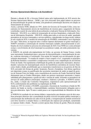 19
Normas Operacionais Básicas e da Assistência 1
Durante a década de 90, o Governo Federal optou pela implementação do SUS através das
Normas Operacionais Básicas – NOB’s, que vem exercendo forte papel indutor no processo
de descentralização da gestão da Saúde, com paradoxal centralização decisória em relação ao
financiamento do sistema.
Assim, a primeira NOB, editada em 1991, dentro do Governo de Fernando Collor, criou me-
canismos de financiamento através da transferência de recursos para o pagamento de faturas
constituídas a partir de uma tabela de procedimentos criada pelo Sistema de Informações Am-
bulatorial – SIA-SUS, ou a tabela de remuneração de serviços hospitalares, criada pelo Siste-
ma de Informações Hospitalar – SIH-SUS, válidas para todos os serviços de saúde, igualando
prestadores de serviços contratados e serviços públicos, reproduzindo em larga escala, embora
já sob a égide do SUS, o modelo de remuneração do INAMPS, contrariando a nova legislação
em vigor. Além disso, ao negociar tetos e realizar repasses diretamente ao gestor municipal, a
NOB/91 estimulou a estruturação de sistemas municipais isolados, descaracterizando as atri-
buições do nível estadual no processo de estruturação do SUS. Essa NOB teve como principal
avanço o envolvimento do nível municipal na assistência à saúde, até então praticamente ine-
xistente.
A NOB/93, do período pós-impeachment de Collor, no governo de Itamar Franco, resulta
num instrumento fundamental para o processo de descentralização e municipalização da saú-
de, conforme determina a Constituição. Esta norma foi lançada com um documento de apre-
sentação denominado: "A ousadia de cumprir e fazer cumprir a Lei", resgatando os princípios
da Reforma Sanitária e assumindo o compromisso irrestrito com a implantação de um Sistema
Único de Saúde. Ela regulamenta a habilitação da gestão da saúde pelos municípios, desenca-
deando o processo de municipalização através da transferência automática de recursos finan-
ceiros fundo a fundo, possibilitando que os municípios transformem-se em gestores de fato do
SUS, prevendo três formas de gestão: Incipiente, Parcial e Semiplena. Esta última significou
um importante avanço na qualificação das secretarias municipais de saúde no papel de gesto-
res do Sistema Único de Saúde, com a transferência de recursos do Fundo Nacional de Saúde
diretamente para os Fundos Municipais, dando aos gestores municipais autonomia e respon-
sabilidade pelo planejamento e gestão de todo o sistema de saúde, incluindo os prestadores de
serviços de saúde públicos (municipais, estaduais e federais) e privados. A NOB/93 estimu-
lou, ainda, a criação das Comissões Intergestoras, responsáveis pela operacionalização do
SUS e enfrentamento dos problemas na implantação da NOB.
Ainda em 1993 foi extinto o INAMPS, assumindo a Secretaria de Assistência à Saúde do Mi-
nistério da Saúde as tarefas e responsabilidades sanitárias historicamente delegadas para a
área previdenciária. Após 70 anos a saúde passa a ser responsabilidade do Ministério da Saú-
de.
A NOB/96 foi resultado de um intenso debate e negociações que duraram cerca de dois anos.
Suas principais diretrizes são a consolidação do pleno exercício do poder público municipal, a
caracterização das atribuições de cada nível de gestão, a reorganização do modelo assistencial
com forte incentivo à atenção básica e a diminuição dos repasses por produção, aumentando
os repasses fundo a fundo. Passam a existir apenas duas formas de gestão: Plena da atenção
1
“Extraído de “Manual de Regulação Médica de Urgências. Ministério da Saúde. Em fase de publicação. Outu-
bro de 2005”
 