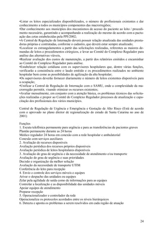 24
•Listar os leitos especializados disponibilizados, o número de profissionais existentes e dar
conhecimento a todos os municípios componentes das macrorregiões;
•Dar conhecimento aos municípios dos mecanismos de acesso do paciente ao leito / procedi-
mento necessário, garantindo e acompanhando a realização do mesmo de acordo com a pactu-
ação das cotas estabelecidas pela PPI/2002;
•A Central de Regulação de Internação deverá possuir relação atualizada das unidades presta-
doras próprias e contratadas, conforme o cadastro, que deverá estar sempre atualizado;
•Localizar os estrangulamentos a partir das solicitações realizadas, referentes as maiores de-
mandas de leitos e procedimentos cirúrgicos, e levar ao Comitê do Complexo Regulador para
análise das alternativas viáveis,
•Realizar avaliação dos custos de manutenção, a partir dos relatórios emitidos e encaminhar
ao Comitê do Complexo Regulador para análise.
•Estabelecer relação cotidiana com os supervisores hospitalares que, dentre várias funções,
verificarão a consistência entre o laudo emitido e os procedimentos realizados no ambiente
hospitalar bem como as possibilidades de agilização da alta hospitalar;
•Os supervisores deverão fornecer diariamente o número de leitos existentes disponíveis para
a ocupação;
•Unificar a Central de Regulação de Internação com o SAMU, onde a complexidade da ma-
crorregião permitir, visando otimizar os recursos existentes;
•Avaliar mensalmente, em conjunto com a atenção básica, os problemas técnicos das solicita-
ções realizadas e propor ao Comitê do Complexo Regulador processos de atualização e capa-
citação dos profissionais dos vários municípios.
Central de Regulação de Urgência e Emergência e Gestação de Alto Risco (Está de acordo
com o aprovado no plano diretor de regionalização do estado de Santa Catarina no ano de
2001)
Funções
1. Escuta telefônica permanente para urgência e para as transferências de pacientes graves
Plantão permanente durante as 24 horas
Médico regulador 24 horas em conexão com a rede hospitalar e ambulatorial
Conexão com serviços auxiliares
2. Avaliação de recursos disponíveis
Avaliação periódica dos recursos próprios disponíveis
Avaliação periódica de leitos hospitalares disponíveis
3. Avaliação do grau de urgência e da necessidade de atendimento e/ou transporte
Avaliação do grau de urgência e suas prioridades
Decisão e organização da melhor solução
Avaliação da necessidade de transporte UTIM
Conferência do leito para recepção
4. Envio e controle dos serviços móveis e equipes
Ativar o despacho das unidades ou equipes
Zelar pela agilidade de saída como de informações para as equipes
Controlar a localização e as disponibilidade das unidades móveis
Apoiar equipes de atendimento
Preparar recepção
5. Operacionalizador e controlador da rede
Operacionaliza os protocolos acordados entre os níveis hierárquicos
6. Detecta e aponta os problemas a serem resolvidos em cada região de atuação
 