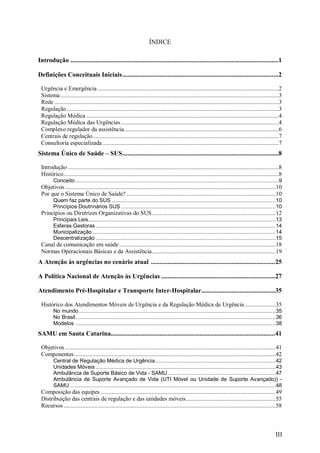 III
ÍNDICE
Introdução ............................................................................................................................1
Definições Conceituais Iniciais.............................................................................................2
Urgência e Emergência .....................................................................................................................2
Sistema.............................................................................................................................................3
Rede.................................................................................................................................................3
Regulação.........................................................................................................................................3
Regulação Médica ............................................................................................................................4
Regulação Médica das Urgências......................................................................................................4
Complexo regulador da assistência....................................................................................................6
Centrais de regulação........................................................................................................................7
Consultoria especializada..................................................................................................................7
Sistema Único de Saúde – SUS.............................................................................................8
Introdução ........................................................................................................................................8
Histórico...........................................................................................................................................8
Conceito ...................................................................................................................................9
Objetivos ........................................................................................................................................10
Por que o Sistema Único de Saúde? ................................................................................................10
Quem faz parte do SUS ..........................................................................................................10
Princípios Doutrinários SUS....................................................................................................10
Princípios ou Diretrizes Organizativas do SUS................................................................................12
Principais Leis.........................................................................................................................13
Esferas Gestoras ....................................................................................................................14
Municipalização ......................................................................................................................14
Descentralização ....................................................................................................................15
Canal de comunicação em saúde.....................................................................................................18
Normas Operacionais Básicas e da Assistência................................................................................19
A Atenção às urgências no cenário atual ..........................................................................25
A Política Nacional de Atenção às Urgências ....................................................................27
Atendimento Pré-Hospitalar e Transporte Inter-Hospitalar............................................35
Histórico dos Atendimentos Móveis de Urgência e da Regulação Médica de Urgência....................35
No mundo...............................................................................................................................35
No Brasil.................................................................................................................................36
Modelos .................................................................................................................................38
SAMU em Santa Catarina..................................................................................................41
Objetivos ........................................................................................................................................41
Componentes..................................................................................................................................42
Central de Regulação Médica de Urgência..............................................................................42
Unidades Móveis ....................................................................................................................43
Ambulância de Suporte Básico de Vida - SAMU......................................................................47
Ambulância de Suporte Avançado de Vida (UTI Móvel ou Unidade de Suporte Avançado)) -
SAMU.....................................................................................................................................48
Composição das equipes .................................................................................................................49
Distribuição das centrais de regulação e das unidades móveis..........................................................55
Recursos.........................................................................................................................................58
 