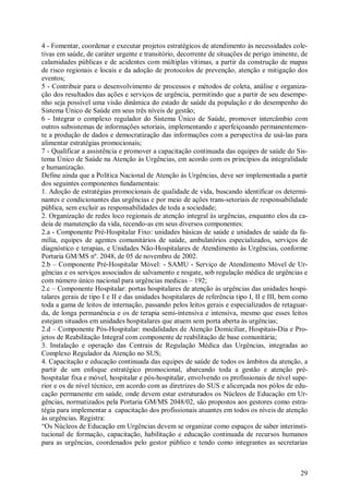 29
4 - Fomentar, coordenar e executar projetos estratégicos de atendimento às necessidades cole-
tivas em saúde, de caráter urgente e transitório, decorrente de situações de perigo iminente, de
calamidades públicas e de acidentes com múltiplas vítimas, a partir da construção de mapas
de risco regionais e locais e da adoção de protocolos de prevenção, atenção e mitigação dos
eventos;
5 - Contribuir para o desenvolvimento de processos e métodos de coleta, análise e organiza-
ção dos resultados das ações e serviços de urgência, permitindo que a partir de seu desempe-
nho seja possível uma visão dinâmica do estado de saúde da população e do desempenho do
Sistema Único de Saúde em seus três níveis de gestão;
6 - Integrar o complexo regulador do Sistema Único de Saúde, promover intercâmbio com
outros subsistemas de informações setoriais, implementando e aperfeiçoando permanentemen-
te a produção de dados e democratização das informações com a perspectiva de usá-las para
alimentar estratégias promocionais;
7 - Qualificar a assistência e promover a capacitação continuada das equipes de saúde do Sis-
tema Único de Saúde na Atenção às Urgências, em acordo com os princípios da integralidade
e humanização.
Define ainda que a Política Nacional de Atenção às Urgências, deve ser implementada a partir
dos seguintes componentes fundamentais:
1. Adoção de estratégias promocionais de qualidade de vida, buscando identificar os determi-
nantes e condicionantes das urgências e por meio de ações trans-setoriais de responsabilidade
pública, sem excluir as responsabilidades de toda a sociedade;
2. Organização de redes loco regionais de atenção integral às urgências, enquanto elos da ca-
deia de manutenção da vida, tecendo-as em seus diversos componentes:
2.a - Componente Pré-Hospitalar Fixo: unidades básicas de saúde e unidades de saúde da fa-
mília, equipes de agentes comunitários de saúde, ambulatórios especializados, serviços de
diagnóstico e terapias, e Unidades Não-Hospitalares de Atendimento às Urgências, conforme
Portaria GM/MS nº. 2048, de 05 de novembro de 2002.
2.b – Componente Pré-Hospitalar Móvel: - SAMU - Serviço de Atendimento Móvel de Ur-
gências e os serviços associados de salvamento e resgate, sob regulação médica de urgências e
com número único nacional para urgências medicas – 192;
2.c – Componente Hospitalar: portas hospitalares de atenção às urgências das unidades hospi-
talares gerais de tipo I e II e das unidades hospitalares de referência tipo I, II e III, bem como
toda a gama de leitos de internação, passando pelos leitos gerais e especializados de retaguar-
da, de longa permanência e os de terapia semi-intensiva e intensiva, mesmo que esses leitos
estejam situados em unidades hospitalares que atuem sem porta aberta às urgências;
2.d – Componente Pós-Hospitalar: modalidades de Atenção Domiciliar, Hospitais-Dia e Pro-
jetos de Reabilitação Integral com componente de reabilitação de base comunitária;
3. Instalação e operação das Centrais de Regulação Médica das Urgências, integradas ao
Complexo Regulador da Atenção no SUS;
4. Capacitação e educação continuada das equipes de saúde de todos os âmbitos da atenção, a
partir de um enfoque estratégico promocional, abarcando toda a gestão e atenção pré-
hospitalar fixa e móvel, hospitalar e pós-hospitalar, envolvendo os profissionais de nível supe-
rior e os de nível técnico, em acordo com as diretrizes do SUS e alicerçada nos pólos de edu-
cação permanente em saúde, onde devem estar estruturados os Núcleos de Educação em Ur-
gências, normatizados pela Portaria GM/MS 2048/02, são propostos aos gestores como estra-
tégia para implementar a capacitação dos profissionais atuantes em todos os níveis de atenção
às urgências. Registra:
“Os Núcleos de Educação em Urgências devem se organizar como espaços de saber interinsti-
tucional de formação, capacitação, habilitação e educação continuada de recursos humanos
para as urgências, coordenados pelo gestor público e tendo como integrantes as secretarias
 