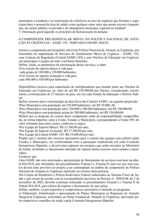 30
municipais e estaduais e as instituições de referência na área de urgência que formam e capa-
citam tanto o pessoal da área de saúde como qualquer outro setor que presta socorro à popula-
ção, de caráter público ou privado e de abrangência municipal, regional ou estadual”.
5. Orientação geral segundo os princípios de humanização da atenção.
O COMPONENTE PRÉ-HOSPITALAR MÓVEL DA POLÍTICA NACIONAL DE ATEN-
ÇÃO ÀS URGÊNCIAS – SAMU 192: PORTARIA GM/MS 1864/03:
Institui o componente pré-hospitalar móvel da Política Nacional de Atenção às Urgências, por
intermédio da implantação de Serviços de Atendimento Móvel de Urgência – SAMU 192,
suas Centrais de Regulação (Central SAMU-192) e seus Núcleos de Educação em Urgência,
em municípios e regiões de todo o território brasileiro.
Define, ainda, os parâmetros de estruturação destes serviços, a saber:
•Um veículo de suporte básico à vida para
cada grupo de 100.000 a 150.000 habitantes;
•Um veículo de suporte avançado à vida para
cada 400.000 a 450.000 por habitantes.
Disponibiliza recursos para capacitação de multiplicadores que atuarão junto aos Núcleos de
Educação em Urgências, no valor de até R$ 150.000,00 por Núcleo, considerando, inicial-
mente, a estruturação de 27 núcleos no país, um em cada Estado da federação e Distrito fede-
ral.
Define recursos para a estruturação da área física das Centrais SAMU, na seguinte proporção:
•Para Municípios com população até 250.000 habitantes: até R$ 50.000, 00;
•Para Municípios com população entre 250.000 e 500.000 habitantes: até R$ 100.000,00;
•Para Municípios com população acima de 500.000 habitantes: até R$ 150.000,00.
Definir que as despesas de custeio deste componente serão de responsabilidade compartilha-
da, de forma tripartite, entre a União, Estados e Municípios, correspondendo à União 50% do
valor estimado para estes custos, conforme se segue:
•Por Equipe de Suporte Básico: R$ 12.500,00 por mês;
•Por Equipe de Suporte Avançado: R$ 27.500,00 por mês;
•Por Equipe da Central SAMU 192: R$ 19.000,00 por mês.
Propõe que o restante dos recursos necessários para o custeio das equipes será coberto pelos
Estados e Municípios, em conformidade com a pactuação estabelecida em cada Comissão
Intergestores Bipartite, e deverá estar expresso nos projetos que serão enviados ao Ministério
da Saúde, incluindo os mecanismos adotados de repasse destes recursos entre estados e muni-
cípios.
Esclarece que:
•Aos SAMU não será autorizada a apresentação de faturamento de serviços com base na tabe-
la SIA-SUS, por intermédio dos procedimentos Trauma I e Trauma II, uma vez que seus cus-
tos devem estar previstos no projeto a ser contemplado no âmbito do componente da Política
Nacional de Atenção às Urgências instituído nos termos desta portaria.
•Os Corpos de Bombeiros e Polícia Rodoviária Federal cadastrados no Sistema Único de Sa-
úde e que atuam de acordo com as recomendações previstas na Portaria nº. 2048/GM, de 5 de
novembro de 2002, deverão continuar utilizando os procedimentos Trauma I e Trauma II da
Tabela SIA-SUS, para efeitos de registro e faturamento de suas ações.
Define, também, os pré-requisitos e compromissos necessários à inclusão no programa:
a) Elaboração, formalização e apresentação de Planos Municipais ou Regionais de Atenção
Integral às Urgências, articulados ao Plano Estadual de Atenção às Urgências, aprovados pe-
los respectivos conselhos de saúde e pela Comissão Intergestores Bipartite.
 