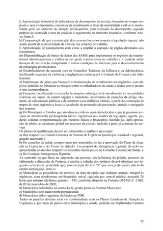 32
j) Apresentação trimestral de indicadores de desempenho do serviço, baseados no tempo res-
posta e seus componentes, casuística de atendimento e taxas de mortalidade evitável e morta-
lidade geral no ambiente de atenção pré-hospitalar, com avaliação do desempenho segundo
padrões de sobrevida e taxa de seqüelas e seguimento no ambiente hospitalar, conforme Ane-
xo, Item A.
k) Comprovação de que a contratação dos recursos humanos respeita a legislação vigente, não
sendo permitida a precariedade de vínculo nas relações de trabalho.
l) Apresentação de planejamento com vistas a ampliar a captação de órgãos destinados aos
transplantes.
m) Disponibilização do banco de dados dos SAMU para implementar os registros de trauma-
tismos não-intencionais e violências em geral, traumatismos no trabalho e o controle sobre
doenças de notificação compulsória e outras condições de interesse para o desenvolvimento
de estratégias promocionais.
n) Estabelecimento de parceria com os Conselhos Tutelares da Infância e da Adolescência,
notificando suspeitas de violência e negligências como prevê o Estatuto da Criança e do Ado-
lescente.
o) Implantação de ações que busquem a humanização do atendimento em urgências, com ob-
jetivo definido de fortalecer as relações entre os trabalhadores de saúde e destes com o doente
e seus acompanhantes.
p) Fomento, coordenação e execução de projetos estratégicos de atendimento às necessidades
coletivas em saúde, de caráter urgente e transitório, decorrentes de situações de perigo imi-
nente, de calamidades públicas e de acidentes com múltiplas vítimas, a partir da construção de
mapas de risco regionais e locais e da adoção de protocolos de prevenção, atenção e mitigação
dos eventos.
q) Os Municípios e Estados que atendam os critérios aqui estabelecidos e que já possuam ser-
viços de atendimento pré-hospitalar móvel, operativos nos moldes da legislação vigente, po-
derão solicitar complementação dos recursos físicos e financeiros, fazendo jus, após aprova-
ção do pleito, ao montante global dos recursos de custeio, incluída a parte já existente do ser-
viço.
Os pleitos de qualificação devem ser submetidos à análise e aprovação:
a) Dos respectivos Comitês Gestores do Sistema de Urgências (municipal, estadual e regional,
quando necessário);
b) Do conselho de saúde, comprovando por intermédio de ata a aprovação do Plano de Aten-
ção às Urgências e do Termo de Adesão. Em projetos de abrangência regional, deverão ser
apresentadas as atas dos respectivos conselhos municipais e do Conselho Estadual de Saúde, e
c) Da Comissão Intergestores Bipartite.
Ao contrário do que ficou na impressão das pessoas, por influência do próprio processo de
elaboração e discussão da Portaria, a análise e seleção dos projetos deverá obedecer aos se-
guintes critérios de prioridade que, com exceção do item “a” que será preferencial, não terão
caráter hierárquico, entre si:
a) Municípios já possuidores de serviços da área da saúde que realizam atenção integral às
urgências, com atendimento pré-hospitalar móvel regulado por central médica, acessada 24
horas por número telefônico gratuito – 192, conforme disposto na Portaria GM/MS n° 2.048,
de 05 de novembro de 2002;
b) Municípios habilitados na condição de gestão plena do Sistema Municipal;
c) Municípios com maior porte populacional;
d) Municípios pólos regionais, definidos no PDR.
Todos os projetos deverão estar em conformidade com os Planos Estaduais de Atenção às
Urgências e, por meio de pactos entre municípios e estado, poderão ser implantadas Centrais
 