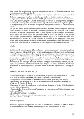 39
sário prestar-lhe atendimento e transporte adequados até um serviço de saúde que possa dar a
continuidade ao atendimento devido.
Analisando estas ações, diferenciadas, porém complementares, entendemos que devam atuar
de forma integrada em benefício do cidadão, respeitados os distintos papéis de cada um.
O papel de um Serviço de Atendimento Pré-Hospitalar pode ser entendido em duas dimen-
sões: Uma primeira, enquanto Unidade de produção de serviços de saúde, portanto, num papel
assistencial, e uma segunda, enquanto instância reguladora da assistência ás urgências, portan-
to num papel regulatório, do Sistema de urgência, abrangendo o conceito de “observatório de
saúde” .
Ele tem por missão prestar assistência pré-hospitalar a pacientes vítimas de agravos agudos à
saúde, de natureza clínica ou traumática, além das parturientes, no momento e no local da
ocorrência do agravo, transportando estas vítimas, segundo critérios técnicos internacional-
mente aceitos, de forma segura, até aqueles serviços de saúde, que possam melhor acolher
cada paciente naquele momento, respondendo de forma resolutiva às suas necessidades, dan-
do continuidade à assistência. Trata-se, portanto, de uma atenção cuja abordagem é individua-
lizada, ou seja, contempla prestação de serviços a pacientes assistidos individualmente. Cons-
titui-se num importante elo de ligação entre os diferentes níveis de atenção do Sistema.
Missão
Os Sistemas de Atendimento pré-hospitalar tem por missão, diminuir o intervalo terapêutico
para os pacientes vítimas do trauma e urgências clínicas, possibilitando maiores chances de
sobrevida, diminuição das seqüelas, e garantir a continuidade do tratamento encaminhando os
pacientes nos diferentes serviços de saúde de acordo com a complexidade de cada caso, de
forma racional e equânime. Utiliza-se para tal de uma frota de ambulâncias devidamente e-
quipadas, com profissionais capacitados capaz de oferecer aos pacientes desde medicações e
imobilizações até ventilação artificial, pequenas cirurgias, monitoramento cardíaco, desfibri-
lação, que permitam a manutenção da vida até a chegada nos serviço de destino, distribuindo
os pacientes de forma organizada e equânime dentro do Sistema regionalizado e hierarquiza-
do.
Atividades desenvolvidas pelos serviços:
•Regulação de todos os fluxos de pacientes vítimas de agravos urgentes à saúde; do local da
ocorrência até os diferentes serviços da rede regionalizada e hierarquizada;
•Regulação dos fluxos entre os serviços existentes no âmbito municipal e/ ou regional.
•Atendimento pré-hospitalar de Urgência (primários ou transferências inter-hospitalares)
•Cobertura de Eventos de Risco
•Elaboração de planos de atendimento e realização de simulados c/ Defesa Civil, Bombeiros,
Infraero e demais parceiros.
•Capacitação De Recursos Humanos (Participação na estruturação dos Núcleos formadores de
urgência do SUS.)
•Ações Educativas para a Comunidade
•Participação no desenvolvimento de programas preventivos junto a serviços de segurança
pública e controle de trânsito.
Princípios operativos
•O médico regulador é responsável por todos os atendimentos recebidos no SAMU, desde o
acionamento-mesmo que abortado durante a ligação- até o encerramento do caso.
 