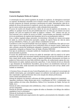 42
Componentes
Central de Regulação Médica de Urgência
A estruturação de uma central reguladora da atenção às urgências, de abrangência municipal
ou regional, devidamente articulada com as demais centrais existentes, deve prever o acesso
de duas categorias de clientela: pacientes e profissionais de saúde. Naturalmente, além da re-
gulação do acesso dos pacientes às urgências, através das centrais de regulação médica, temos
que ter outras centrais que possam operar a saída ordenada destes pacientes.
O acesso do usuário em situação de risco, diante de um caso de urgência (em domicílio, via
pública ou qualquer local da área pré-estabelecida) deve ser feito por um número de acesso
gratuito, nos casos de urgência de saúde ou médicas o número “192”, número este que, ao
nível nacional, será o número de acesso ao SAMU, caracterizando este chamado a necessida-
de de um atendimento de urgência (pré-hospitalar móvel ou aconselhamento médico).
Caso o médico regulador julgue necessário, irá determinar a liberação de viatura com equipe
de saúde ou, através de protocolos pactuados, equipes de suporte básico de vida de outros
serviços (Bombeiros, Polícia, etc.), para efetuar o atendimento no local.
Considera-se como nível pré-hospitalar móvel de urgência, o atendimento feito após ter ocor-
rido o agravo à sua saúde que possa levar à deficiência física ou mesmo à morte, sendo neces-
sário, portanto, prestar-lhe atendimento adequado e transporte a um hospital devidamente hie-
rarquizado e integrado ao Sistema Único de Saúde. (Portaria 2048/GM).
Este tipo de atendimento é chamado também de Atendimento Primário, sendo o atendimento
inicial prestado ao paciente.
O acesso dos profissionais de serviços de saúde do município sede da central ou de outros
municípios da região, que necessitam transferir pacientes para serviços de referência, pode ser
feito a partir deste mesmo número, sendo as ligações distribuídas internamente em ramais ou
podem ser feitas através de uma linha telefônica específica, de conhecimento apenas dos esta-
belecimentos de saúde, mediante protocolos específicos. A esta clientela deverá ser oferecido
o que chamamos de Atendimento Secundário, pois já houve um atendimento inicial por um
profissional de saúde, sendo necessária uma transferência para um outro serviço, dando conti-
nuidade ao tratamento.
A Estrutura física e de apoio de uma Central Reguladora deve ser compatível com jornadas de
trabalho ininterruptas, que contemplem espaços em ambiente reservado para atuação do mé-
dico respeitando o sigilo profissional, bem como atuação dos demais profissionais.
Assim contará minimamente com:
Sistema de telefonia com números suficientes de linhas gratuitas disponíveis à população,
Aparelhos telefônicos, linhas diretas para envio e recebimento de FAX, e comunicação com
órgãos públicos de áreas afins (Bombeiros, Defesa Civil, Secretarias de Saúde, Serviços de
Saúde, etc.);
Sistema de radio comunicação entre ambulâncias, a base e conexões com bombeiros e demais
serviços integrados;
Sistema de gravação contínua para o registro de todas as chamadas e do diálogo dos médicos
reguladores com os solicitantes;
Sistema de localização de chamadas
Sistema informatizado para arquivamento dos registros, processamento dos chamados e análi-
ses estatísticas.
 