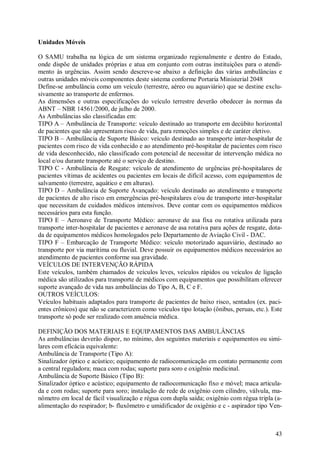43
Unidades Móveis
O SAMU trabalha na lógica de um sistema organizado regionalmente e dentro do Estado,
onde dispõe de unidades próprias e atua em conjunto com outras instituições para o atendi-
mento às urgências. Assim sendo descreve-se abaixo a definição das várias ambulâncias e
outras unidades móveis componentes deste sistema conforme Portaria Ministerial 2048
Define-se ambulância como um veículo (terrestre, aéreo ou aquaviário) que se destine exclu-
sivamente ao transporte de enfermos.
As dimensões e outras especificações do veículo terrestre deverão obedecer às normas da
ABNT – NBR 14561/2000, de julho de 2000.
As Ambulâncias são classificadas em:
TIPO A – Ambulância de Transporte: veículo destinado ao transporte em decúbito horizontal
de pacientes que não apresentam risco de vida, para remoções simples e de caráter eletivo.
TIPO B – Ambulância de Suporte Básico: veículo destinado ao transporte inter-hospitalar de
pacientes com risco de vida conhecido e ao atendimento pré-hospitalar de pacientes com risco
de vida desconhecido, não classificado com potencial de necessitar de intervenção médica no
local e/ou durante transporte até o serviço de destino.
TIPO C - Ambulância de Resgate: veículo de atendimento de urgências pré-hospitalares de
pacientes vítimas de acidentes ou pacientes em locais de difícil acesso, com equipamentos de
salvamento (terrestre, aquático e em alturas).
TIPO D – Ambulância de Suporte Avançado: veículo destinado ao atendimento e transporte
de pacientes de alto risco em emergências pré-hospitalares e/ou de transporte inter-hospitalar
que necessitam de cuidados médicos intensivos. Deve contar com os equipamentos médicos
necessários para esta função.
TIPO E – Aeronave de Transporte Médico: aeronave de asa fixa ou rotativa utilizada para
transporte inter-hospitalar de pacientes e aeronave de asa rotativa para ações de resgate, dota-
da de equipamentos médicos homologados pelo Departamento de Aviação Civil - DAC.
TIPO F – Embarcação de Transporte Médico: veículo motorizado aquaviário, destinado ao
transporte por via marítima ou fluvial. Deve possuir os equipamentos médicos necessários ao
atendimento de pacientes conforme sua gravidade.
VEÍCULOS DE INTERVENÇÃO RÁPIDA
Este veículos, também chamados de veículos leves, veículos rápidos ou veículos de ligação
médica são utilizados para transporte de médicos com equipamentos que possibilitam oferecer
suporte avançado de vida nas ambulâncias do Tipo A, B, C e F.
OUTROS VEÍCULOS:
Veículos habituais adaptados para transporte de pacientes de baixo risco, sentados (ex. paci-
entes crônicos) que não se caracterizem como veículos tipo lotação (ônibus, peruas, etc.). Este
transporte só pode ser realizado com anuência médica.
DEFINIÇÃO DOS MATERIAIS E EQUIPAMENTOS DAS AMBULÂNCIAS
As ambulâncias deverão dispor, no mínimo, dos seguintes materiais e equipamentos ou simi-
lares com eficácia equivalente:
Ambulância de Transporte (Tipo A):
Sinalizador óptico e acústico; equipamento de radiocomunicação em contato permanente com
a central reguladora; maca com rodas; suporte para soro e oxigênio medicinal.
Ambulância de Suporte Básico (Tipo B):
Sinalizador óptico e acústico; equipamento de radiocomunicação fixo e móvel; maca articula-
da e com rodas; suporte para soro; instalação de rede de oxigênio com cilindro, válvula, ma-
nômetro em local de fácil visualização e régua com dupla saída; oxigênio com régua tripla (a-
alimentação do respirador; b- fluxômetro e umidificador de oxigênio e c - aspirador tipo Ven-
 