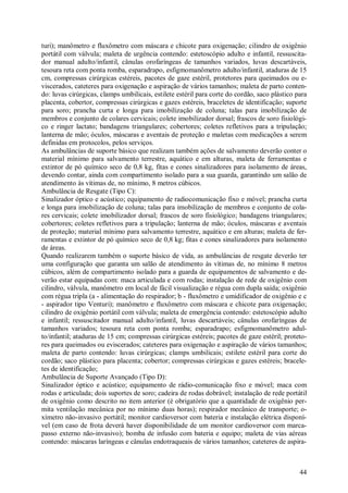 44
turi); manômetro e fluxômetro com máscara e chicote para oxigenação; cilindro de oxigênio
portátil com válvula; maleta de urgência contendo: estetoscópio adulto e infantil, ressuscita-
dor manual adulto/infantil, cânulas orofaríngeas de tamanhos variados, luvas descartáveis,
tesoura reta com ponta romba, esparadrapo, esfigmomanômetro adulto/infantil, ataduras de 15
cm, compressas cirúrgicas estéreis, pacotes de gaze estéril, protetores para queimados ou e-
viscerados, cateteres para oxigenação e aspiração de vários tamanhos; maleta de parto conten-
do: luvas cirúrgicas, clamps umbilicais, estilete estéril para corte do cordão, saco plástico para
placenta, cobertor, compressas cirúrgicas e gazes estéreis, braceletes de identificação; suporte
para soro; prancha curta e longa para imobilização de coluna; talas para imobilização de
membros e conjunto de colares cervicais; colete imobilizador dorsal; frascos de soro fisiológi-
co e ringer lactato; bandagens triangulares; cobertores; coletes refletivos para a tripulação;
lanterna de mão; óculos, máscaras e aventais de proteção e maletas com medicações a serem
definidas em protocolos, pelos serviços.
As ambulâncias de suporte básico que realizam também ações de salvamento deverão conter o
material mínimo para salvamento terrestre, aquático e em alturas, maleta de ferramentas e
extintor de pó químico seco de 0,8 kg, fitas e cones sinalizadores para isolamento de áreas,
devendo contar, ainda com compartimento isolado para a sua guarda, garantindo um salão de
atendimento às vítimas de, no mínimo, 8 metros cúbicos.
Ambulância de Resgate (Tipo C):
Sinalizador óptico e acústico; equipamento de radiocomunicação fixo e móvel; prancha curta
e longa para imobilização de coluna; talas para imobilização de membros e conjunto de cola-
res cervicais; colete imobilizador dorsal; frascos de soro fisiológico; bandagens triangulares;
cobertores; coletes refletivos para a tripulação; lanterna de mão; óculos, máscaras e aventais
de proteção; material mínimo para salvamento terrestre, aquático e em alturas; maleta de fer-
ramentas e extintor de pó químico seco de 0,8 kg; fitas e cones sinalizadores para isolamento
de áreas.
Quando realizarem também o suporte básico de vida, as ambulâncias de resgate deverão ter
uma configuração que garanta um salão de atendimento às vítimas de, no mínimo 8 metros
cúbicos, além de compartimento isolado para a guarda de equipamentos de salvamento e de-
verão estar equipadas com: maca articulada e com rodas; instalação de rede de oxigênio com
cilindro, válvula, manômetro em local de fácil visualização e régua com dupla saída; oxigênio
com régua tripla (a - alimentação do respirador; b - fluxômetro e umidificador de oxigênio e c
- aspirador tipo Venturi); manômetro e fluxômetro com máscara e chicote para oxigenação;
cilindro de oxigênio portátil com válvula; maleta de emergência contendo: estetoscópio adulto
e infantil; ressuscitador manual adulto/infantil, luvas descartáveis; cânulas orofaríngeas de
tamanhos variados; tesoura reta com ponta romba; esparadrapo; esfigmomanômetro adul-
to/infantil; ataduras de 15 cm; compressas cirúrgicas estéreis; pacotes de gaze estéril; proteto-
res para queimados ou eviscerados; cateteres para oxigenação e aspiração de vários tamanhos;
maleta de parto contendo: luvas cirúrgicas; clamps umbilicais; estilete estéril para corte do
cordão; saco plástico para placenta; cobertor; compressas cirúrgicas e gazes estéreis; bracele-
tes de identificação;
Ambulância de Suporte Avançado (Tipo D):
Sinalizador óptico e acústico; equipamento de rádio-comunicação fixo e móvel; maca com
rodas e articulada; dois suportes de soro; cadeira de rodas dobrável; instalação de rede portátil
de oxigênio como descrito no item anterior (é obrigatório que a quantidade de oxigênio per-
mita ventilação mecânica por no mínimo duas horas); respirador mecânico de transporte; o-
xímetro não-invasivo portátil; monitor cardioversor com bateria e instalação elétrica disponí-
vel (em caso de frota deverá haver disponibilidade de um monitor cardioversor com marca-
passo externo não-invasivo); bomba de infusão com bateria e equipo; maleta de vias aéreas
contendo: máscaras laríngeas e cânulas endotraqueais de vários tamanhos; cateteres de aspira-
 