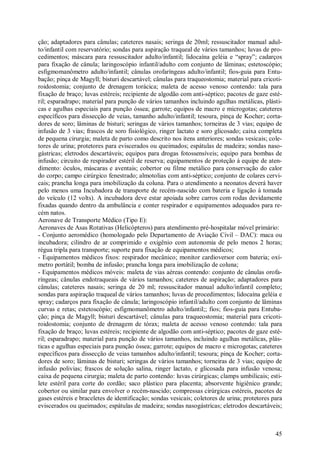 45
ção; adaptadores para cânulas; cateteres nasais; seringa de 20ml; ressuscitador manual adul-
to/infantil com reservatório; sondas para aspiração traqueal de vários tamanhos; luvas de pro-
cedimentos; máscara para ressuscitador adulto/infantil; lidocaína geléia e “spray”; cadarços
para fixação de cânula; laringoscópio infantil/adulto com conjunto de lâminas; estetoscópio;
esfigmomanômetro adulto/infantil; cânulas orofaríngeas adulto/infantil; fios-guia para Entu-
bação; pinça de Magyll; bisturi descartável; cânulas para traqueostomia; material para cricoti-
roidostomia; conjunto de drenagem torácica; maleta de acesso venoso contendo: tala para
fixação de braço; luvas estéreis; recipiente de algodão com anti-séptico; pacotes de gaze esté-
ril; esparadrapo; material para punção de vários tamanhos incluindo agulhas metálicas, plásti-
cas e agulhas especiais para punção óssea; garrote; equipos de macro e microgotas; cateteres
específicos para dissecção de veias, tamanho adulto/infantil; tesoura, pinça de Kocher; corta-
dores de soro; lâminas de bisturi; seringas de vários tamanhos; torneiras de 3 vias; equipo de
infusão de 3 vias; frascos de soro fisiológico, ringer lactato e soro glicosado; caixa completa
de pequena cirurgia; maleta de parto como descrito nos itens anteriores; sondas vesicais; cole-
tores de urina; protetores para eviscerados ou queimados; espátulas de madeira; sondas naso-
gástricas; eletrodos descartáveis; equipos para drogas fotossensíveis; equipo para bombas de
infusão; circuito de respirador estéril de reserva; equipamentos de proteção à equipe de aten-
dimento: óculos, máscaras e aventais; cobertor ou filme metálico para conservação do calor
do corpo; campo cirúrgico fenestrado; almotolias com anti-séptico; conjunto de colares cervi-
cais; prancha longa para imobilização da coluna. Para o atendimento a neonatos deverá haver
pelo menos uma Incubadora de transporte de recém-nascido com bateria e ligação à tomada
do veículo (12 volts). A incubadora deve estar apoiada sobre carros com rodas devidamente
fixadas quando dentro da ambulância e conter respirador e equipamentos adequados para re-
cém natos.
Aeronave de Transporte Médico (Tipo E):
Aeronaves de Asas Rotativas (Helicópteros) para atendimento pré-hospitalar móvel primário:
- Conjunto aeromédico (homologado pelo Departamento de Aviação Civil – DAC): maca ou
incubadora; cilindro de ar comprimido e oxigênio com autonomia de pelo menos 2 horas;
régua tripla para transporte; suporte para fixação de equipamentos médicos;
- Equipamentos médicos fixos: respirador mecânico; monitor cardioversor com bateria; oxí-
metro portátil; bomba de infusão; prancha longa para imobilização de coluna;
- Equipamentos médicos móveis: maleta de vias aéreas contendo: conjunto de cânulas orofa-
ríngeas; cânulas endotraqueais de vários tamanhos; cateteres de aspiração; adaptadores para
cânulas; cateteres nasais; seringa de 20 ml; ressuscitador manual adulto/infantil completo;
sondas para aspiração traqueal de vários tamanhos; luvas de procedimentos; lidocaína geléia e
spray; cadarços para fixação de cânula; laringoscópio infantil/adulto com conjunto de lâminas
curvas e retas; estetoscópio; esfigmomanômetro adulto/infantil;; fios; fios-guia para Entuba-
ção; pinça de Magyll; bisturi descartável; cânulas para traqueostomia; material para cricoti-
roidostomia; conjunto de drenagem de tórax; maleta de acesso venoso contendo: tala para
fixação de braço; luvas estéreis; recipiente de algodão com anti-séptico; pacotes de gaze esté-
ril; esparadrapo; material para punção de vários tamanhos, incluindo agulhas metálicas, plás-
ticas e agulhas especiais para punção óssea; garrote; equipos de macro e microgotas; cateteres
específicos para dissecção de veias tamanhos adulto/infantil; tesoura; pinça de Kocher; corta-
dores de soro; lâminas de bisturi; seringas de vários tamanhos; torneiras de 3 vias; equipo de
infusão polivias; frascos de solução salina, ringer lactato, e glicosada para infusão venosa;
caixa de pequena cirurgia; maleta de parto contendo: luvas cirúrgicas; clamps umbilicais; esti-
lete estéril para corte do cordão; saco plástico para placenta; absorvente higiênico grande;
cobertor ou similar para envolver o recém-nascido; compressas cirúrgicas estéreis, pacotes de
gases estéreis e braceletes de identificação; sondas vesicais; coletores de urina; protetores para
eviscerados ou queimados; espátulas de madeira; sondas nasogástricas; eletrodos descartáveis;
 