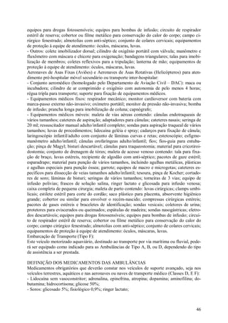 46
equipos para drogas fotossensíveis; equipos para bombas de infusão; circuito de respirador
estéril de reserva; cobertor ou filme metálico para conservação do calor do corpo; campo ci-
rúrgico fenestrado; almotolias com anti-séptico; conjunto de colares cervicais; equipamentos
de proteção à equipe de atendimento: óculos, máscaras, luvas.
- Outros: colete imobilizador dorsal; cilindro de oxigênio portátil com válvula; manômetro e
fluxômetro com máscara e chicote para oxigenação; bandagens triangulares; talas para imobi-
lização de membros; coletes reflexivos para a tripulação; lanterna de mão; equipamentos de
proteção à equipe de atendimento: óculos, máscaras, luvas.
Aeronaves de Asas Fixas (Aviões) e Aeronaves de Asas Rotativas (Helicópteros) para aten-
dimento pré-hospitalar móvel secundário ou transporte inter-hospitalar:
- Conjunto aeromédico (homologado pelo Departamento de Aviação Civil – DAC): maca ou
incubadora; cilindro de ar comprimido e oxigênio com autonomia de pelo menos 4 horas;
régua tripla para transporte; suporte para fixação de equipamentos médicos.
- Equipamentos médicos fixos: respirador mecânico; monitor cardioversor com bateria com
marca-passo externo não-invasivo; oxímetro portátil; monitor de pressão não-invasiva; bomba
de infusão; prancha longa para imobilização de coluna; capnógrafo;
- Equipamentos médicos móveis: maleta de vias aéreas contendo: cânulas endotraqueais de
vários tamanhos; cateteres de aspiração; adaptadores para cânulas; cateteres nasais; seringa de
20 ml; ressuscitador manual adulto/infantil completo; sondas para aspiração traqueal de vários
tamanhos; luvas de procedimentos; lidocaína geléia e spray; cadarços para fixação de cânula;
laringoscópio infantil/adulto com conjunto de lâminas curvas e retas; estetoscópio; esfigmo-
manômetro adulto/infantil; cânulas orofaríngeas adulto/infantil; fios; fios-guia para entuba-
ção; pinça de Magyl; bisturi descartável; cânulas para traqueostomia; material para cricotiroi-
dostomia; conjunto de drenagem de tórax; maleta de acesso venoso contendo: tala para fixa-
ção de braço, luvas estéreis, recipiente de algodão com anti-séptico; pacotes de gaze estéril;
esparadrapo; material para punção de vários tamanhos, incluindo agulhas metálicas, plásticas
e agulhas especiais para punção óssea; garrote; equipos de macro e microgotas; cateteres es-
pecíficos para dissecção de veias tamanhos adulto/infantil; tesoura, pinça de Kocher; cortado-
res de soro; lâminas de bisturi; seringas de vários tamanhos; torneiras de 3 vias; equipo de
infusão polivias; frascos de solução salina, ringer lactato e glicosada para infusão venosa;
caixa completa de pequena cirurgia; maleta de parto contendo: luvas cirúrgicas; clamps umbi-
licais; estilete estéril para corte do cordão; saco plástico para placenta, absorvente higiênico
grande; cobertor ou similar para envolver o recém-nascido; compressas cirúrgicas estéreis;
pacotes de gases estéreis e braceletes de identificação; sondas vesicais; coletores de urina;
protetores para eviscerados ou queimados; espátulas de madeira; sondas nasogástricas; eletro-
dos descartáveis; equipos para drogas fotossensíveis; equipos para bombas de infusão; circui-
to de respirador estéril de reserva; cobertor ou filme metálico para conservação do calor do
corpo; campo cirúrgico fenestrado; almotolias com anti-séptico; conjunto de colares cervicais;
equipamentos de proteção à equipe de atendimento: óculos, máscaras, luvas.
Embarcação de Transporte (Tipo F):
Este veículo motorizado aquaviário, destinado ao transporte por via marítima ou fluvial, pode-
rá ser equipado como indicado para as Ambulâncias de Tipo A, B, ou D, dependendo do tipo
de assistência a ser prestada.
DEFINIÇÃO DOS MEDICAMENTOS DAS AMBULÂNCIAS
Medicamentos obrigatórios que deverão constar nos veículos de suporte avançado, seja nos
veículos terrestres, aquáticos e nas aeronaves ou naves de transporte médico (Classes D, E F):
- Lidocaína sem vasoconstritor; adrenalina, epinefrina, atropina; dopamina; aminofilina; do-
butamina; hidrocortisona; glicose 50%;
- Soros: glicosado 5%; fisiológico 0,9%; ringer lactato;
 