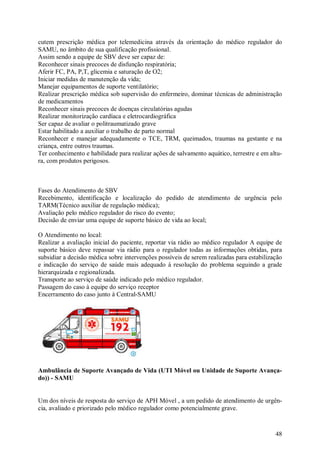 48
cutem prescrição médica por telemedicina através da orientação do médico regulador do
SAMU, no âmbito de sua qualificação profissional.
Assim sendo a equipe de SBV deve ser capaz de:
Reconhecer sinais precoces de disfunção respiratória;
Aferir FC, PA, P,T, glicemia e saturação de O2;
Iniciar medidas de manutenção da vida;
Manejar equipamentos de suporte ventilatório;
Realizar prescrição médica sob supervisão do enfermeiro, dominar técnicas de administração
de medicamentos
Reconhecer sinais precoces de doenças circulatórias agudas
Realizar monitorização cardíaca e eletrocardiográfica
Ser capaz de avaliar o politraumatizado grave
Estar habilitado a auxiliar o trabalho de parto normal
Reconhecer e manejar adequadamente o TCE, TRM, queimados, traumas na gestante e na
criança, entre outros traumas.
Ter conhecimento e habilidade para realizar ações de salvamento aquático, terrestre e em altu-
ra, com produtos perigosos.
Fases do Atendimento de SBV
Recebimento, identificação e localização do pedido de atendimento de urgência pelo
TARM(Técnico auxiliar de regulação médica);
Avaliação pelo médico regulador do risco do evento;
Decisão de enviar uma equipe de suporte básico de vida ao local;
O Atendimento no local:
Realizar a avaliação inicial do paciente, reportar via rádio ao médico regulador A equipe de
suporte básico deve repassar via rádio para o regulador todas as informações obtidas, para
subsidiar a decisão médica sobre intervenções possíveis de serem realizadas para estabilização
e indicação do serviço de saúde mais adequado à resolução do problema seguindo a grade
hierarquizada e regionalizada.
Transporte ao serviço de saúde indicado pelo médico regulador.
Passagem do caso à equipe do serviço receptor
Encerramento do caso junto à Central-SAMU
Ambulância de Suporte Avançado de Vida (UTI Móvel ou Unidade de Suporte Avança-
do)) - SAMU
Um dos níveis de resposta do serviço de APH Móvel , a um pedido de atendimento de urgên-
cia, avaliado e priorizado pelo médico regulador como potencialmente grave.
 
