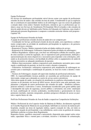 50
Equipe Profissional
Os serviços de atendimento pré-hospitalar móvel devem contar com equipe de profissionais
oriundos da área da saúde e não oriundos da área da saúde. Considerando-se que as urgências
não se constituem em especialidade médica ou de enfermagem e que nos cursos de graduação
a atenção dada à área ainda é bastante insuficiente, entende-se que os profissionais que ve-
nham a atuar nos Serviços de Atendimento Pré-hospitalar Móvel (oriundos e não oriundos da
área de saúde) devam ser habilitados pelos Núcleos de Educação em Urgências, cuja criação é
indicada pelo presente Regulamento e cumpram o conteúdo curricular mínimo nele proposto -
Capítulo VII.
Equipe de Profissionais Oriundos da Saúde
A equipe de profissionais oriundos da área da saúde deve ser composta por:
- Coordenador do Serviço: profissional oriundo da área da saúde, com experiência e conheci-
mento comprovados na atividade de atendimento pré-hospitalar às urgências e de gerencia-
mento de serviços e sistemas;
- Responsável Técnico: Médico responsável pelas atividades médicas do serviço;
- Responsável de Enfermagem: Enfermeiro responsável pelas atividades de enfermagem ;
- Médicos Reguladores: médicos que, com base nas informações colhidas dos usuários, quan-
do estes acionam a central de regulação, são os responsáveis pelo gerenciamento, definição e
operacionalização dos meios disponíveis e necessários para responder a tais solicitações, utili-
zando-se de protocolos técnicos e da faculdade de arbitrar sobre os equipamentos de saúde do
sistema necessários ao adequado atendimento do paciente;
- Médicos Intervencionistas: médicos responsáveis pelo atendimento necessário para a reani-
mação e estabilização do paciente, no local do evento e durante o transporte;
- Enfermeiros Assistenciais: enfermeiros responsáveis pelo atendimento de enfermagem ne-
cessário para a reanimação e estabilização do paciente, no local do evento e durante o trans-
porte;
- Técnicos de Enfermagem: atuação sob supervisão imediata do profissional enfermeiro;
OBS: As responsabilidades técnicas poderão ser assumidas por profissionais da equipe de
intervenção, sempre que a demanda ou o porte do serviço assim o permitirem.
Além desta equipe de saúde, em situações de atendimento às urgências relacionadas às causas
externas ou de pacientes em locais de difícil acesso, deverá haver uma ação pactuada, com-
plementar e integrada de outros profissionais não oriundos da saúde – bombeiros militares,
policiais militares e rodoviários e outros, formalmente reconhecidos pelo gestor público para
o desempenho das ações de segurança, socorro público e salvamento, tais como: sinalização
do local, estabilização de veículos acidentados, reconhecimento e gerenciamento de riscos
potenciais (incêndio, materiais energizados, produtos perigosos) obtenção de acesso ao paci-
ente e suporte básico de vida.
Perfil dos Profissionais Oriundos da Área da Saúde e respectivas Competências/Atribuições:
Médico: Profissional de nível superior titular de Diploma de Médico, devidamente registrado
no Conselho Regional de Medicina de sua jurisdição, habilitado ao exercício da medicina pré-
hospitalar, atuando nas áreas de regulação médica, suporte avançado de vida, em todos os
cenários de atuação do pré-hospitalar e nas ambulâncias, assim como na gerência do sistema,
habilitado conforme os termos deste Regulamento.
Requisitos Gerais: equilíbrio emocional e autocontrole; disposição para cumprir ações orien-
tadas; capacidade física e mental para a atividade; iniciativa e facilidade de comunicação;
 