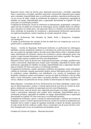 52
Requisitos Gerais: maior de dezoito anos; disposição pessoal para a atividade; capacidade
física e mental para a atividade; equilíbrio emocional e autocontrole; disposição para cumprir
ações orientadas; disponibilidade para re-certificação periódica; experiência profissional pré-
via em serviço de saúde voltado ao atendimento de urgências e emergências; capacidade de
trabalhar em equipe; disponibilidade para a capacitação discriminada no Capítulo VII, bem
como para a re-certificação periódica.
Competências/Atribuições: assistir ao enfermeiro no planejamento, programação, orientação e
supervisão das atividades de assistência de enfermagem; prestar cuidados diretos de enferma-
gem a pacientes em estado grave, sob supervisão direta ou à distância do profissional enfer-
meiro; participar de programas de treinamento e aprimoramento profissional especialmente
em urgências/emergências; realizar manobras de extração manual de vítimas.
Equipe de Profissionais Não Oriundos da Saúde, Perfis e Respectivas Competên-
cias/Atribuições:
A equipe de profissionais não oriundos da área da saúde deve ser composta por, com os se-
guintes perfis e competências/atribuições:
Técnico – Auxiliar de Regulação: Profissional telefonista ou profissional de enfermagem,
habilitado a prestar atendimento telefônico às solicitações de auxílio provenientes da popula-
ção, nas centrais de regulação médica, devendo anotar dados básicos sobre o chamado (locali-
zação, identificação do solicitante, natureza da ocorrência) e prestar informações gerais. Sua
atuação é supervisionada diretamente e permanentemente pelo médico regulador. Sua capaci-
tação e atuação seguem os padrões previstos neste Regulamento.
Requisitos Gerais: maior de dezoito anos; disposição pessoal para a atividade; equilíbrio emo-
cional e autocontrole; disposição para cumprir ações orientadas; capacidade de manter sigilo
profissional; capacidade de trabalhar em equipe; disponibilidade para a capacitação discrimi-
nada no Capítulo VII, bem como para a re-certificação periódica.
Competências/Atribuições: atender solicitações telefônicas da população; anotar informações
colhidas do solicitante, segundo questionário próprio; prestar informações gerais ao solicitan-
te; estabelecer contato radiofônico com ambulâncias e/ou veículos de atendimento pré-
hospitalar; estabelecer contato com hospitais e serviços de saúde de referência a fim de colher
dados e trocar informações; anotar dados e preencher planilhas e formulários específicos do
serviço; obedecer aos protocolos de serviço; atender às determinações do médico regulador.
Rádio-Operador / Controlador de Frota: Profissional de nível básico habilitado a operar siste-
mas de radiocomunicação e realizar o controle operacional de uma frota de veículos de emer-
gência, obedecendo aos padrões de capacitação previstos neste Regulamento.
Requisitos Gerais: maior de dezoito anos; disposição pessoal para a atividade; equilíbrio emo-
cional e autocontrole; disposição para cumprir ações orientadas; disponibilidade para re-
certificação periódica; capacidade de trabalhar em equipe; disponibilidade para a capacitação
discriminada no Capítulo VII, bem como para a re-certificação periódica.
Competências/Atribuições: operar o sistema de radiocomunicação e telefonia nas Centrais de
Regulação; exercer o controle operacional da frota de veículos do sistema de atendimento pré-
hospitalar móvel; manter a equipe de regulação atualizada a respeito da situação operacional
de cada veículo da frota; conhecer a malha viária e as principais vias de acesso de todo o terri-
tório abrangido pelo serviço de atendimento pré-hospitalar móvel.
Condutor de Veículos de Urgência – Motorista-Socorrista:
 
