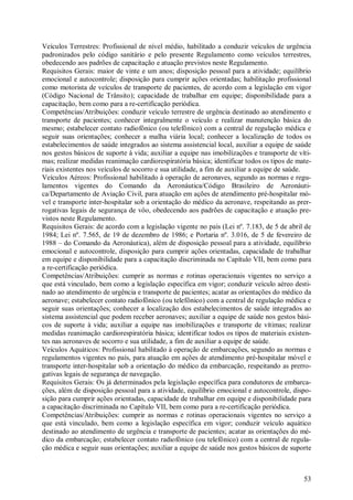 53
Veículos Terrestres: Profissional de nível médio, habilitado a conduzir veículos de urgência
padronizados pelo código sanitário e pelo presente Regulamento como veículos terrestres,
obedecendo aos padrões de capacitação e atuação previstos neste Regulamento.
Requisitos Gerais: maior de vinte e um anos; disposição pessoal para a atividade; equilíbrio
emocional e autocontrole; disposição para cumprir ações orientadas; habilitação profissional
como motorista de veículos de transporte de pacientes, de acordo com a legislação em vigor
(Código Nacional de Trânsito); capacidade de trabalhar em equipe; disponibilidade para a
capacitação, bem como para a re-certificação periódica.
Competências/Atribuições: conduzir veículo terrestre de urgência destinado ao atendimento e
transporte de pacientes; conhecer integralmente o veículo e realizar manutenção básica do
mesmo; estabelecer contato radiofônico (ou telefônico) com a central de regulação médica e
seguir suas orientações; conhecer a malha viária local; conhecer a localização de todos os
estabelecimentos de saúde integrados ao sistema assistencial local, auxiliar a equipe de saúde
nos gestos básicos de suporte à vida; auxiliar a equipe nas imobilizações e transporte de víti-
mas; realizar medidas reanimação cardiorespiratória básica; identificar todos os tipos de mate-
riais existentes nos veículos de socorro e sua utilidade, a fim de auxiliar a equipe de saúde.
Veículos Aéreos: Profissional habilitado à operação de aeronaves, segundo as normas e regu-
lamentos vigentes do Comando da Aeronáutica/Código Brasileiro de Aeronáuti-
ca/Departamento de Aviação Civil, para atuação em ações de atendimento pré-hospitalar mó-
vel e transporte inter-hospitalar sob a orientação do médico da aeronave, respeitando as prer-
rogativas legais de segurança de vôo, obedecendo aos padrões de capacitação e atuação pre-
vistos neste Regulamento.
Requisitos Gerais: de acordo com a legislação vigente no país (Lei nº. 7.183, de 5 de abril de
1984; Lei nº. 7.565, de 19 de dezembro de 1986; e Portaria nº. 3.016, de 5 de fevereiro de
1988 – do Comando da Aeronáutica), além de disposição pessoal para a atividade, equilíbrio
emocional e autocontrole, disposição para cumprir ações orientadas, capacidade de trabalhar
em equipe e disponibilidade para a capacitação discriminada no Capítulo VII, bem como para
a re-certificação periódica.
Competências/Atribuições: cumprir as normas e rotinas operacionais vigentes no serviço a
que está vinculado, bem como a legislação específica em vigor; conduzir veículo aéreo desti-
nado ao atendimento de urgência e transporte de pacientes; acatar as orientações do médico da
aeronave; estabelecer contato radiofônico (ou telefônico) com a central de regulação médica e
seguir suas orientações; conhecer a localização dos estabelecimentos de saúde integrados ao
sistema assistencial que podem receber aeronaves; auxiliar a equipe de saúde nos gestos bási-
cos de suporte à vida; auxiliar a equipe nas imobilizações e transporte de vítimas; realizar
medidas reanimação cardiorespiratória básica; identificar todos os tipos de materiais existen-
tes nas aeronaves de socorro e sua utilidade, a fim de auxiliar a equipe de saúde.
Veículos Aquáticos: Profissional habilitado à operação de embarcações, segundo as normas e
regulamentos vigentes no país, para atuação em ações de atendimento pré-hospitalar móvel e
transporte inter-hospitalar sob a orientação do médico da embarcação, respeitando as prerro-
gativas legais de segurança de navegação.
Requisitos Gerais: Os já determinados pela legislação específica para condutores de embarca-
ções, além de disposição pessoal para a atividade, equilíbrio emocional e autocontrole, dispo-
sição para cumprir ações orientadas, capacidade de trabalhar em equipe e disponibilidade para
a capacitação discriminada no Capítulo VII, bem como para a re-certificação periódica.
Competências/Atribuições: cumprir as normas e rotinas operacionais vigentes no serviço a
que está vinculado, bem como a legislação específica em vigor; conduzir veículo aquático
destinado ao atendimento de urgência e transporte de pacientes; acatar as orientações do mé-
dico da embarcação; estabelecer contato radiofônico (ou telefônico) com a central de regula-
ção médica e seguir suas orientações; auxiliar a equipe de saúde nos gestos básicos de suporte
 