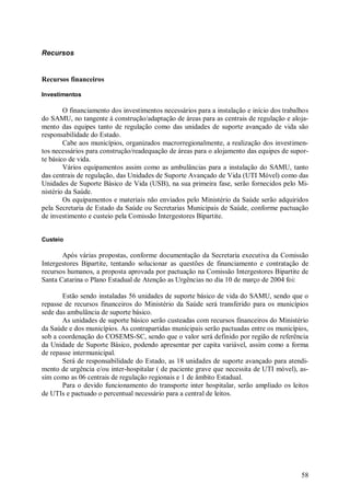 58
Recursos
Recursos financeiros
Investimentos
O financiamento dos investimentos necessários para a instalação e início dos trabalhos
do SAMU, no tangente à construção/adaptação de áreas para as centrais de regulação e aloja-
mento das equipes tanto de regulação como das unidades de suporte avançado de vida são
responsabilidade do Estado.
Cabe aos municípios, organizados macrorregionalmente, a realização dos investimen-
tos necessários para construção/readequação de áreas para o alojamento das equipes de supor-
te básico de vida.
Vários equipamentos assim como as ambulâncias para a instalação do SAMU, tanto
das centrais de regulação, das Unidades de Suporte Avançado de Vida (UTI Móvel) como das
Unidades de Suporte Básico de Vida (USB), na sua primeira fase, serão fornecidos pelo Mi-
nistério da Saúde.
Os equipamentos e materiais não enviados pelo Ministério da Saúde serão adquiridos
pela Secretaria de Estado da Saúde ou Secretarias Municipais de Saúde, conforme pactuação
de investimento e custeio pela Comissão Intergestores Bipartite.
Custeio
Após várias propostas, conforme documentação da Secretaria executiva da Comissão
Intergestores Bipartite, tentando solucionar as questões de financiamento e contratação de
recursos humanos, a proposta aprovada por pactuação na Comissão Intergestores Bipartite de
Santa Catarina o Plano Estadual de Atenção as Urgências no dia 10 de março de 2004 foi:
Estão sendo instaladas 56 unidades de suporte básico de vida do SAMU, sendo que o
repasse de recursos financeiros do Ministério da Saúde será transferido para os municípios
sede das ambulância de suporte básico.
As unidades de suporte básico serão custeadas com recursos financeiros do Ministério
da Saúde e dos municípios. As contrapartidas municipais serão pactuadas entre os municípios,
sob a coordenação do COSEMS-SC, sendo que o valor será definido por região de referência
da Unidade de Suporte Básico, podendo apresentar per capita variável, assim como a forma
de repasse intermunicipal.
Será de responsabilidade do Estado, as 18 unidades de suporte avançado para atendi-
mento de urgência e/ou inter-hospitalar ( de paciente grave que necessita de UTI móvel), as-
sim como as 06 centrais de regulação regionais e 1 de âmbito Estadual.
Para o devido funcionamento do transporte inter hospitalar, serão ampliado os leitos
de UTIs e pactuado o percentual necessário para a central de leitos.
 