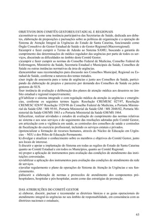 63
OBJETIVOS DOS COMITÊS GESTORES ESTADUAL E REGIONAIS
a)constituir-se como uma instância participativa das Secretarias de Saúde, dedicada aos deba-
tes, elaboração de proposições e pactuações sobre as políticas de organização e a operação do
Sistema de Atenção Integral às Urgências do Estado de Santa Catarina, funcionando como
Órgão Consultivo do Gestor Estadual de Saúde e do Gestor Regional (Macrorregional).
b)cumprir e fazer cumprir o Termo de Adesão ao Sistema SAMU, buscando a garantia do
cumprimento das determinações do médico regulador das urgências por parte de todos os ser-
viços, discutindo as dificuldades no âmbito deste Comitê Gestor.
c)cumprir e fazer cumprir as normas do Conselho Federal de Medicina, Conselho Federal de
Enfermagem, Ministério da Saúde, Secretaria Estadual e Municipais da Saúde, Conselhos de
Saúde ou outras instâncias normativas da área de urgências.
d)encaminhar suas recomendações para discussão nos Conselhos Municipal, Regional ou Es-
tadual de Saúde, conforme a natureza dos temas tratados.
e)ser órgão de assessoria para o tema de urgências e junto aos Conselhos de Saúde, partici-
pando da elaboração de projetos e pareceres por demanda dos Conselhos de Saúde ou pelos
gestores do SUS.
f)ser instância de avaliação e deliberação dos planos de atenção médica aos desastres no âm-
bito estadual e regional respectivamente;
g)Viabilizar o sistema integrado e com regulação médica da atenção às urgências e emergên-
cias, conforme os seguintes termos legais: Resolução CREMESC 027/97, Resolução
CREMESC 028/97 Resolução 1529/98 do Conselho Federal de Medicina, a Portaria Ministe-
rial da Saúde GM / MS 95/01, Portaria Ministerial da Saúde GM / MS 2048/02, Portaria Mi-
nisterial da Saúde GM/MS 1863 e a Portaria Ministerial da Saúde GM/MS 1864.
h)fiscalizar, realizar atividades e estudos de avaliação do cumprimento das normas relativas
ao sistema e aos seus serviços e do seguimento das resoluções adotadas pelo Comitê Gestor,
em articulação com a vigilância em saúde, as comissões dos conselhos de saúde e comissões
de fiscalização do exercício profissional, incluindo os serviços estatais e privados.
i)potencializar a formação de recursos humanos, através do Núcleo de Educação em Urgên-
cias – NEU e dos Pólos de Educação Permanente.
k) divulgar e atualizar o conhecimento sobre os membros e objetivos do Comitê Gestor, junto
aos locais de interesse.
l) discutir e apoiar a implantação do Sistema em todas as regiões do Estado de Santa Catarina
quanto ao Comitê Estadual e em todos os Municípios, quanto ao Comitê Regional.
m) propor a aplicação de instrumentos para avaliação das condições de atendimento das insti-
tuições conveniadas.
n)viabilizar a aplicação dos instrumentos para avaliação das condições de atendimento da rede
de serviços.
o)avaliar regularmente o plano de operações do Sistema de Atenção às Urgências e seu fun-
cionamento.
p)discutir a elaboração de normas e protocolos de atendimento dos componentes pré-
hospitalares, hospitalar e pós-hospitalar, assim como das estratégias de promoção.
DAS ATRIBUIÇÕES DO COMITÊ GESTOR
a) elaborar, discutir, pactuar e recomendar as diretrizes básicas e as guias operacionais do
atendimento integral às urgências no seu âmbito de responsabilidade, em consonância com as
diretrizes nacionais e estaduais;
 