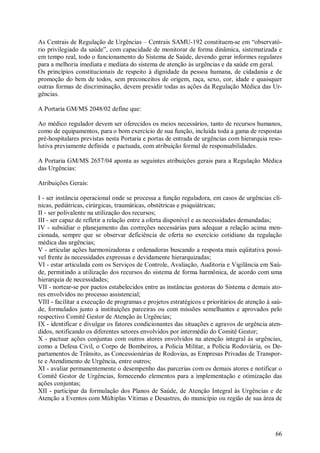 66
As Centrais de Regulação de Urgências – Centrais SAMU-192 constituem-se em “observató-
rio privilegiado da saúde”, com capacidade de monitorar de forma dinâmica, sistematizada e
em tempo real, todo o funcionamento do Sistema de Saúde, devendo gerar informes regulares
para a melhoria imediata e mediata do sistema de atenção às urgências e da saúde em geral.
Os princípios constitucionais de respeito à dignidade da pessoa humana, de cidadania e de
promoção do bem de todos, sem preconceitos de origem, raça, sexo, cor, idade e quaisquer
outras formas de discriminação, devem presidir todas as ações da Regulação Médica das Ur-
gências.
A Portaria GM/MS 2048/02 define que:
Ao médico regulador devem ser oferecidos os meios necessários, tanto de recursos humanos,
como de equipamentos, para o bom exercício de sua função, incluída toda a gama de respostas
pré-hospitalares previstas nesta Portaria e portas de entrada de urgências com hierarquia reso-
lutiva previamente definida e pactuada, com atribuição formal de responsabilidades.
A Portaria GM/MS 2657/04 aponta as seguintes atribuições gerais para a Regulação Médica
das Urgências:
Atribuições Gerais:
I - ser instância operacional onde se processa a função reguladora, em casos de urgências clí-
nicas, pediátricas, cirúrgicas, traumáticas, obstétricas e psiquiátricas;
II - ser polivalente na utilização dos recursos;
III - ser capaz de refletir a relação entre a oferta disponível e as necessidades demandadas;
IV - subsidiar o planejamento das correções necessárias para adequar a relação acima men-
cionada, sempre que se observar deficiência de oferta no exercício cotidiano da regulação
médica das urgências;
V - articular ações harmonizadoras e ordenadoras buscando a resposta mais eqüitativa possí-
vel frente às necessidades expressas e devidamente hierarquizadas;
VI - estar articulada com os Serviços de Controle, Avaliação, Auditoria e Vigilância em Saú-
de, permitindo a utilização dos recursos do sistema de forma harmônica, de acordo com uma
hierarquia de necessidades;
VII - nortear-se por pactos estabelecidos entre as instâncias gestoras do Sistema e demais ato-
res envolvidos no processo assistencial;
VIII - facilitar a execução de programas e projetos estratégicos e prioritários de atenção à saú-
de, formulados junto a instituições parceiras ou com missões semelhantes e aprovados pelo
respectivo Comitê Gestor de Atenção às Urgências;
IX - identificar e divulgar os fatores condicionantes das situações e agravos de urgência aten-
didos, notificando os diferentes setores envolvidos por intermédio do Comitê Gestor;
X - pactuar ações conjuntas com outros atores envolvidos na atenção integral às urgências,
como a Defesa Civil, o Corpo de Bombeiros, a Policia Militar, a Polícia Rodoviária, os De-
partamentos de Trânsito, as Concessionárias de Rodovias, as Empresas Privadas de Transpor-
te e Atendimento de Urgência, entre outros;
XI - avaliar permanentemente o desempenho das parcerias com os demais atores e notificar o
Comitê Gestor de Urgências, fornecendo elementos para a implementação e otimização das
ações conjuntas;
XII - participar da formulação dos Planos de Saúde, de Atenção Integral às Urgências e de
Atenção a Eventos com Múltiplas Vítimas e Desastres, do município ou região de sua área de
 