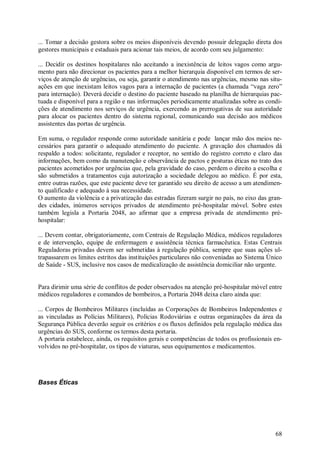 68
... Tomar a decisão gestora sobre os meios disponíveis devendo possuir delegação direta dos
gestores municipais e estaduais para acionar tais meios, de acordo com seu julgamento:
... Decidir os destinos hospitalares não aceitando a inexistência de leitos vagos como argu-
mento para não direcionar os pacientes para a melhor hierarquia disponível em termos de ser-
viços de atenção de urgências, ou seja, garantir o atendimento nas urgências, mesmo nas situ-
ações em que inexistam leitos vagos para a internação de pacientes (a chamada “vaga zero”
para internação). Deverá decidir o destino do paciente baseado na planilha de hierarquias pac-
tuada e disponível para a região e nas informações periodicamente atualizadas sobre as condi-
ções de atendimento nos serviços de urgência, exercendo as prerrogativas de sua autoridade
para alocar os pacientes dentro do sistema regional, comunicando sua decisão aos médicos
assistentes das portas de urgência.
Em suma, o regulador responde como autoridade sanitária e pode lançar mão dos meios ne-
cessários para garantir o adequado atendimento do paciente. A gravação dos chamados dá
respaldo a todos: solicitante, regulador e receptor, no sentido do registro correto e claro das
informações, bem como da manutenção e observância de pactos e posturas éticas no trato dos
pacientes acometidos por urgências que, pela gravidade do caso, perdem o direito a escolha e
são submetidos a tratamentos cuja autorização a sociedade delegou ao médico. É por esta,
entre outras razões, que este paciente deve ter garantido seu direito de acesso a um atendimen-
to qualificado e adequado à sua necessidade.
O aumento da violência e a privatização das estradas fizeram surgir no país, no eixo das gran-
des cidades, inúmeros serviços privados de atendimento pré-hospitalar móvel. Sobre estes
também legisla a Portaria 2048, ao afirmar que a empresa privada de atendimento pré-
hospitalar:
... Devem contar, obrigatoriamente, com Centrais de Regulação Médica, médicos reguladores
e de intervenção, equipe de enfermagem e assistência técnica farmacêutica. Estas Centrais
Reguladoras privadas devem ser submetidas à regulação pública, sempre que suas ações ul-
trapassarem os limites estritos das instituições particulares não conveniadas ao Sistema Único
de Saúde - SUS, inclusive nos casos de medicalização de assistência domiciliar não urgente.
Para dirimir uma série de conflitos de poder observados na atenção pré-hospitalar móvel entre
médicos reguladores e comandos de bombeiros, a Portaria 2048 deixa claro ainda que:
... Corpos de Bombeiros Militares (incluídas as Corporações de Bombeiros Independentes e
as vinculadas as Polícias Militares), Polícias Rodoviárias e outras organizações da área da
Segurança Pública deverão seguir os critérios e os fluxos definidos pela regulação médica das
urgências do SUS, conforme os termos desta portaria.
A portaria estabelece, ainda, os requisitos gerais e competências de todos os profissionais en-
volvidos no pré-hospitalar, os tipos de viaturas, seus equipamentos e medicamentos.
Bases Éticas
 