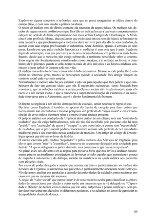 69
Expõem-se alguns conceitos e reflexões, para que se possa reorganizar as idéias dentro do
campo ético, e com isso, mudar a prática cotidiana.
O poder do médico vem do direito comum: ele necessita de regras éticas. Os médicos são do-
tados de regras morais profissionais que lhes dão as indicações para que seus comportamentos
estejam no sentido do bem, originando-se dos mais velhos Códigos de Deontologia. A Medi-
cina é uma profissão liberal, duas palavras que estão aqui em seu sentido literal, reforçando-se
uma na outra e que proclamam que a medicina deve ser livre para decidir de seus cuidados, de
acordo com suas regras profissionais e submetida, neste domínio, apenas à censura de seus
pares. Lembre-se que pela tradição hipocrática a medicina é uma arte que é mais freqüente
digna de admiração, mas que por vezes se desvia encaminhando-se em práticas as mais humi-
lhantes, desde que a medicina não esteja submetida a nenhuma penalidade salvo a desonra.
Estas regras são freqüentemente consideradas como arcaicas, e é verdade na forma, o Jura-
mento de Hipócrates guarda o velho texto há mais de dois mil anos e os futuros médicos con-
tinuam a jurar aplicá-lo durante toda sua vida.
O médico tem o direito de fazer coisas interditadas aos outros. Mesmo se este poder lhe é con-
ferido no interesse geral, muitos se preocupam quando a sociedade lhes delega funções de
controle social cada vez mais amplas.
Normalmente o médico não faz seu cuidado a não ser para àqueles que lhes pedem e que esta-
belecem de fato um contrato tácito com ele. É necessário reconhecer, como Foucault bem
reconhece, que as soluções médicas a certos problemas sociais são freqüentemente mais efi-
cazes e a um menor custo, e que a tendência à super-medicalização da existência e da socie-
dade é perigosa para a Autonomia, que é o direito fundamental do homem.
O direito na urgência é um direito derrogatório de exceção, sendo necessário regras éticas.
Declarar como Urgência é também se apossar do direito de exceção para fazer coisas que
normalmente são interditadas e mesmo perigosas sob pretexto de "força maior" e em circuns-
tâncias de crise onde a incerteza reina e a morte é uma ameaça presente.
O próprio médico em condições de Urgência deve cuidar de um cliente sem um "contrato de
cuidados" que ele exige habitualmente, pois ele não foi escolhido pelo paciente, não há nem
"pedido" nem "aceitação" de quem é "incapaz" e, por outro lado, a pessoa tem "necessidade"
de cuidados, que o profissional poderia teoricamente recusar sob pretexto de ter qualidades
medíocres para o seu exercício nestas condições de trabalho. Um artigo do código de Deonto-
logia aponta que ele tem o dever de fazê-lo.
O direito exercido pelo médico "regulador" e pelos médicos dos Serviços de Urgência, pois
são os que devem "triar" e "classificar", baseia-se no argumento delegado pela sociedade para
fazê-lo: "A quem delegamos o poder absoluto, mas queremos exigir que o exerça bem".
No plano ético nós devemos ter as regras para travar a força que nos levou a deslizar natural-
mente para os racionalismos estratégicos de favorecer a todos aqueles que aumentam o espaço
de respeito à autonomia e do diálogo, mesmo na assistência ou ajuda médica aos pacientes
com afecções vitais.
Por causa do poder delegado a aquele que socorre ou trata e particularmente ao médico dos
Serviços de Urgência, a autonomia dos pacientes é particularmente ameaçada nestes serviços.
Nós devemos analisar em particular a questão das prioridades de cuidados entre pacientes nos
casos em que os recursos são escassos.
A noção de "valor social" que parece intervir de uma maneira oculta para classificar as priori-
dades de um paciente em relação a outro supõe um terapeuta que se vê delegado na "Capaci-
dade e Direito" de decidir com os meios que ele sabe, subjetivos e pouco confiáveis, sem po-
der fazer participar nas decisões os diferentes pacientes, e se achando no dever de gerenciar as
desigualdades diante da doença.
 