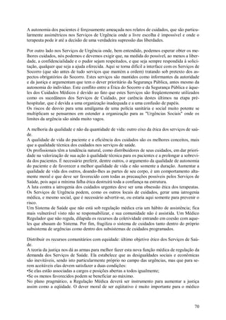 70
A autonomia dos pacientes é forçosamente ameaçada nos relatos de cuidados, que são particu-
larmente assimétricos nos Serviços de Urgência onde a livre escolha é impossível e onde o
terapeuta pode ir até a decisão de uma verdadeira supressão das liberdades.
Por outro lado nos Serviços de Urgência onde, bem entendido, podemos esperar obter os me-
lhores cuidados, nós podemos e devemos exigir que, na medida do possível, ao menos a liber-
dade, a confidencialidade e o pudor sejam respeitados, e que seja sempre respondida à solici-
tação, qualquer que seja a ajuda oferecida. Aqui se torna difícil a interface com os Serviços de
Socorro (que são antes de tudo serviços que mantém a ordem) tratando sob pretexto dos as-
pectos obrigatórios do Socorro. Estes serviços são mantidos como informantes da autoridade
e da justiça e argumentam que tem o dever prioritário da Segurança Pública, antes mesmo da
autonomia do indivíduo. Este conflito entre a Ética do Socorro e da Segurança Pública e àque-
les dos Cuidados Médicos é devido ao fato que estes Serviços são freqüentemente utilizados
como os sucedâneos dos Serviços de Cuidado, por carência destes últimos na etapa pré-
hospitalar, que é devida a uma organização inadequada e a uma confusão de papéis.
Os riscos de desvio para uma amálgama de uma polícia sanitária e social muito potente se
multiplicam se pensarmos em estender a organização para as "Urgências Sociais" onde os
limites da urgência são ainda muito vagos.
A melhoria da qualidade e não da quantidade de vida: outro eixo da ética dos serviços de saú-
de.
A qualidade de vida do paciente e a eficiência dos cuidados são os melhores conceitos, mais
que a qualidade técnica dos cuidados nos serviços de saúde.
Os profissionais têm a tendência natural, como distribuidores de seus cuidados, em dar priori-
dade na valorização de sua ação à qualidade técnica para os pacientes e a prolongar a sobrevi-
da dos pacientes. É necessário preferir, dentre outros, o argumento da qualidade de autonomia
do paciente e de favorecer a melhor qualidade de vida e não somente a duração. Aumentar a
qualidade de vida dos outros, doando-lhes as partes de seu corpo, é um comportamento alta-
mente moral e que deve ser favorecido com todas as precauções possíveis pelos Serviços de
Saúde, pois aqui a mínima falha ética destruirá toda a confiança na estrutura.
A luta contra a iatrogenia dos cuidados urgentes deve ser uma obsessão ética dos terapeutas.
Os Serviços de Urgência podem, como os outros locais de cuidados, gerar uma iatrogenia
médica, e mesmo social, que é necessário advertir-se, ou estaria aqui somente para prevenir o
risco.
Um Sistema de Saúde que não está sob regulação médica cria um hábito de assistência; fica
mais vulnerável visto não se responsabilizar, e sua comunidade não é assistida. Um Médico
Regulador que não regula, dilapida os recursos da coletividade entrando em coesão com aque-
les que abusam do Sistema. Por fim, fragiliza o sistema de cuidados tanto dentro do próprio
subsistema de urgências como dentro dos subsistemas de cuidados programados.
Distribuir os recursos comunitários com equidade: último objetivo ético dos Serviços de Saú-
de.
A teoria da justiça nos dá as armas para melhor fazer esta nova função médica de regulação da
demanda dos Serviços de Saúde. Ela estabelece que as desigualdades sociais e econômicas
são inevitáveis, sendo isto particularmente próprio no campo das urgências, mas que para se-
rem aceitáveis elas devem satisfazer a duas condições:
•Se elas estão associadas a cargos e posições abertas a todos igualmente;
•Se os menos favorecidos podem se beneficiar ao máximo.
No plano pragmático, a Regulação Médica deverá ser instrumento para aumentar a justiça
assim como a eqüidade. O dever moral de ser eqüitativo é muito importante para o médico
 