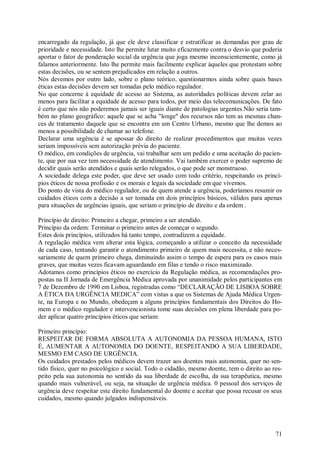 71
encarregado da regulação, já que ele deve classificar e estratificar as demandas por grau de
prioridade e necessidade. Isto lhe permite lutar muito eficazmente contra o desvio que poderia
aportar o fator de ponderação social da urgência que joga mesmo inconscientemente, como já
falamos anteriormente. Isto lhe permite mais facilmente explicar àqueles que protestam sobre
estas decisões, ou se sentem prejudicados em relação a outros.
Nós devemos por outro lado, sobre o plano teórico, questionarmos ainda sobre quais bases
éticas estas decisões devem ser tomadas pelo médico regulador.
No que concerne à equidade de acesso ao Sistema, as autoridades políticas devem zelar ao
menos para facilitar a equidade de acesso para todos, por meio das telecomunicações. De fato
é certo que nós não poderemos jamais ser iguais diante de patologias urgentes.Não seria tam-
bém no plano geográfico: aquele que se acha "longe" dos recursos não tem as mesmas chan-
ces de tratamento daquele que se encontra em um Centro Urbano, mesmo que lhe demos ao
menos a possibilidade de chamar ao telefone.
Declarar uma urgência é se apossar do direito de realizar procedimentos que muitas vezes
seriam impossíveis sem autorização prévia do paciente.
O médico, em condições de urgência, vai trabalhar sem um pedido e uma aceitação do pacien-
te, que por sua vez tem necessidade de atendimento. Vai também exercer o poder supremo de
decidir quais serão atendidos e quais serão relegados, o que pode ser monstruoso.
A sociedade delega este poder, que deve ser usado com todo critério, respeitando os princí-
pios éticos de nossa profissão e os morais e legais da sociedade em que vivemos.
Do ponto de vista do médico regulador, ou de quem atende a urgência, poderíamos resumir os
cuidados éticos com a decisão a ser tomada em dois princípios básicos, válidos para apenas
para situações de urgências iguais, que seriam o princípio de direito e da ordem .
Princípio de direito: Primeiro a chegar, primeiro a ser atendido.
Princípio da ordem: Terminar o primeiro antes de começar o segundo.
Estes dois princípios, utilizados há tanto tempo, contradizem a equidade.
A regulação médica vem alterar esta lógica, começando a utilizar o conceito da necessidade
de cada caso, tentando garantir o atendimento primeiro de quem mais necessita, e não neces-
sariamente de quem primeiro chega, diminuindo assim o tempo de espera para os casos mais
graves, que muitas vezes ficavam aguardando em filas e tendo o risco maximizado.
Adotamos como princípios éticos no exercício da Regulação médica, as recomendações pro-
postas na II Jornada de Emergência Médica aprovada por unanimidade pelos participantes em
7 de Dezembro de 1990 em Lisboa, registradas como “DECLARAÇÃO DE LISBOA SOBRE
A ÉTICA DA URGÊNCIA MEDICA” com vistas a que os Sistemas de Ajuda Médica Urgen-
te, na Europa e no Mundo, obedeçam a alguns princípios fundamentais dos Direitos do Ho-
mem e o médico regulador e intervencionista tome suas decisões em plena liberdade para po-
der aplicar quatro princípios éticos que seriam:
Primeiro princípio:
RESPEITAR DE FORMA ABSOLUTA A AUTONOMIA DA PESSOA HUMANA, ISTO
É, AUMENTAR A AUTONOMIA DO DOENTE, RESPEITANDO A SUA LIBERDADE,
MESMO EM CASO DE URGÊNCIA.
Os cuidados prestados pelos médicos devem trazer aos doentes mais autonomia, quer no sen-
tido físico, quer no psicológico e social. Todo o cidadão, mesmo doente, tem o direito ao res-
peito pela sua autonomia no sentido da sua liberdade de escolha, da sua terapêutica, mesmo
quando mais vulnerável, ou seja, na situação de urgência médica. 0 pessoal dos serviços de
urgência deve respeitar este direito fundamental do doente e aceitar que possa recusar os seus
cuidados, mesmo quando julgados indispensáveis.
 