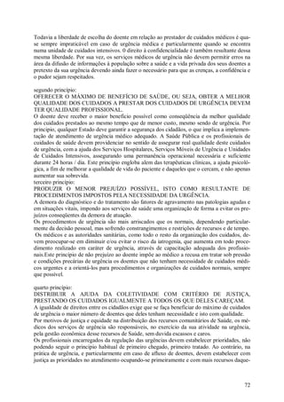 72
Todavia a liberdade de escolha do doente em relação ao prestador de cuidados médicos é qua-
se sempre impraticável em caso de urgência médica e particularmente quando se encontra
numa unidade de cuidados intensivos. 0 direito à confidencialidade é também resultante dessa
mesma liberdade. Por sua vez, os serviços médicos de urgência não devem permitir erros na
área da difusão de informações à população sobre a saúde e a vida privada dos seus doentes a
pretexto da sua urgência devendo ainda fazer o necessário para que as crenças, a confidência e
o pudor sejam respeitados.
segundo princípio:
OFERECER O MÁXIMO DE BENEFÍCIO DE SAÚDE, OU SEJA, OBTER A MELHOR
QUALIDADE DOS CUIDADOS A PRESTAR DOS CUIDADOS DE URGÊNCIA DEVEM
TER QUALIDADE PROFISSIONAL.
O doente deve receber o maior beneficio possível como conseqüência da melhor qualidade
dos cuidados prestados ao mesmo tempo que de menor custo, mesmo sendo de urgência. Por
principio, qualquer Estado deve garantir a segurança dos cidadãos, o que implica a implemen-
tação de atendimento de urgência médico adequado. A Saúde Pública e os profissionais de
cuidados de saúde devem providenciar no sentido de assegurar real qualidade deste cuidados
de urgência, com a ajuda dos Serviços Hospitalares, Serviços Móveis de Urgência e Unidades
de Cuidados Intensivos, assegurando uma permanência operacional necessária e suficiente
durante 24 horas / dia. Este princípio engloba alem das terapêuticas clínicas, a ajuda psicoló-
gica, a fim de melhorar a qualidade de vida do paciente e daqueles que o cercam, e não apenas
aumentar sua sobrevida.
terceiro princípio:
PRODUZIR O MENOR PREJUÍZO POSSÍVEL, ISTO COMO RESULTANTE DE
PROCEDIMENTOS IMPOSTOS PELA NECESSIDADE DA URGÊNCIA.
A demora do diagnóstico e do tratamento são fatores de agravamento nas patologias agudas e
em situações vitais, impondo aos serviços de saúde uma organização de forma a evitar os pre-
juízos conseqüentes da demora de atuação.
Os procedimentos de urgência são mais arriscados que os normais, dependendo particular-
mente da decisão pessoal, mas sofrendo constrangimentos e restrições de recursos e de tempo.
Os médicos e as autoridades sanitárias, como todo o resto da organização dos cuidados, de-
vem preocupar-se em diminuir e/ou evitar o risco da iatrogenia, que aumenta em todo proce-
dimento realizado em caráter de urgência, através de capacitação adequada dos profissio-
nais.Este princípio de não prejuízo ao doente impõe ao médico a recusa em tratar sob pressão
e condições precárias de urgência os doentes que não tenham necessidade de cuidados médi-
cos urgentes e a orientá-los para procedimentos e organizações de cuidados normais, sempre
que possível.
quarto princípio:
DISTRIBUIR A AJUDA DA COLETIVIDADE COM CRITÉRIO DE JUSTIÇA,
PRESTANDO OS CUIDADOS IGUALMENTE A TODOS OS QUE DELES CAREÇAM.
A igualdade de direitos entre os cidadãos exige que se faça beneficiar do máximo de cuidados
de urgência o maior número de doentes que deles tenham necessidade e isto com qualidade.
Por motivos de justiça e equidade na distribuição dos recursos comunitários de Saúde, os mé-
dicos dos serviços de urgência são responsáveis, no exercício da sua atividade na urgência,
pela gestão econômica desse recursos de Saúde, sem duvida escassos e caros.
Os profissionais encarregados da regulação das urgências devem estabelecer prioridades, não
podendo seguir o principio habitual de primeiro chegado, primeiro tratado. Ao contrário, na
prática de urgência, e particularmente em caso de afluxo de doentes, devem estabelecer com
justiça as prioridades no atendimento ocupando-se primeiramente e com mais recursos daque-
 
