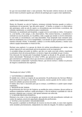 73
les que tem necessidade maior e mais premente. Não havendo critérios técnicos de escolha,
devem tratar-se primeiro aqueles que sofrerem de patologia que se agrava mais rapidamente.
ASPECTOS COMPLEMENTARES:
Dentro do Hospital, na sala de Urgência, terminam existindo barreiras quando se realiza o
atendimento de um paciente “que não pode esperar”. A família, os amigos e os observadores
não participam, estão na sala de espera; as circunstâncias que envolveram a ocorrência, são
relatadas rapidamente, se contribuírem para o atendimento.
Entretanto, no atendimento pré-hospitalar, a equipe convive com todas as visões. A do pacien-
te, a da família, a dos amigos, a dos observadores. Não existem barreiras, o atendimento é
realizado na casa do paciente, na via pública, onde a equipe que atende se envolve diretamen-
te com todas as circunstâncias, com toda intensidade. Estar preparado neste momento para,
além do atendimento em si, levar tranqüilidade, é um desafio ao qual o profissional é constan-
temente colocado a frente. A ansiedade, o pânico e a revolta estarão presentes, e muitas vezes
caberá a equipe desencadear os rituais do luto.
Declarar uma urgência é se apossar do direito de realizar procedimentos que muitas vezes
seriam impossíveis sem autorização prévia do paciente ou de seu responsável.
A sociedade delega este poder ao médico, que deve ser usado com todo critério, respeitando
os princípios éticos de nossa profissão e os morais e legais da sociedade em que vivemos.
Esta discussão foi iniciada pela Comunidade Européia na década de 80, gerando um docu-
mento denominado “Declaração de Lisboa”-(1989), que apresentava as primeiras diretrizes
para sistematizar os princípios éticos que envolvem o atendimento às urgências.
Este documento compreende 4 princípios básicos, que devem nortear o médico no processo
de triagem e atendimento das urgências.
“Declaração de Lisboa”-(1989)
1.º AUTONOMIA E LIBERDADE:
O cidadão tem o direito ao respeito de sua autonomia. Os profissionais dos Serviços Médicos
de Urgência devem respeitar este direito do paciente, mesmo quando ele for contra o recebi-
mento de cuidados que possa necessitar.
O médico deve fazer o necessário para que as crenças, a confidência e o pudor sejam sempre
respeitados.
2.º BENEFÍCIO DE TODOS:
Os profissionais dos Serviços de Urgência, na medida dos meios existentes, devem realizar as
melhores terapêuticas médicas e ajuda psicológica, a fim de melhorar a qualidade de vida do
paciente e daqueles que o cercam, e não apenas aumentar sua sobrevida.
3.º O MENOR PREJUÍZO POSSÍVEL:
Diminuir e/ou evitar o risco da iatrogenia, que aumenta em todo procedimento realizado em
caráter de urgência, através de capacitação adequada dos profissionais.
4.º JUSTIÇA, IGUALDADE E SOLIDARIEDADE:
Para garantir a eqüidade na distribuição de recursos na área da saúde, os casos mais urgentes
serão atendidos prioritariamente, independente da ordem de chegada. Os médicos reguladores
 