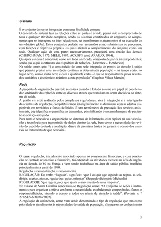 3
Sistema
É o conjunto de partes integradas com uma finalidade comum.
O conceito de sistema traz as relações entre as partes e o todo, permitindo a compreensão de
toda e qualquer atividade complexa, sendo os sistemas constituídos de conjuntos de compo-
nentes que se interagem, se inter-relacionam, se transformam e atuam entre si na execução de
um objetivo global. Estes conjuntos poderão ser assumidos como subsistemas ou processos,
com funções e objetivos próprios, os quais afetam o comportamento do conjunto como um
todo. Qualquer ação de uma parte, necessariamente, provocará uma reação das demais
(CHURCHMAN, 1975; MELO, 1987; ACKOFF apud ARAÚJO, 1994).
Qualquer sistema é concebido como um todo unificado, composto de partes interdependentes;
sendo que o que o estrutura são os padrões de relações. (Lawrence J. Henderson)
Na saúde temos que: “é a constituição de uma rede integrada de pontos de atenção à saúde
que permite prestar uma assistência contínua a determinada população - no tempo certo, no
lugar certo, com o custo certo e com a qualidade certa - e que se responsabiliza pelos resulta-
dos sanitários e econômicos relativos a esta população” (Eugênio Vilaça Mendes)
Rede
A proposta de organização em rede se coloca quando o Estado assume um papel de coordena-
dor, ordenador das relações entre os diversos atores que transitam na arena decisória do siste-
ma de saúde.
A gestão em rede realizada pelos complexos reguladores, visa à integração e a interligação
das centrais de regulação, compatibilizando inteligentemente as demandas com as ofertas dis-
poníveis em territórios e fluxos definidos. É um termômetro da prestação dos serviços assis-
tenciais, que identifica e quantifica as demandas, possibilitando o encaminhamento do pacien-
te ao serviço adequado.
Para tanto é necessário a organização de sistemas de informação, com rapidez na sua veicula-
ção e tecnologia para transmissão de dados dentro da rede, bem como a necessidade de revi-
são do papel do controle e avaliação, diante da premissa básica de garantir o acesso dos usuá-
rios ao tratamento de que necessita..
Regulação
O termo regulação, inicialmente associado apenas ao componente financeiro, e com conota-
ção de controle econômico e financeiro, foi estendido às atividades médicas na área de urgên-
cia na década de 60 na França e vem sendo trabalhado na área da saúde pública brasileira
principalmente a partir de 1990.
Regulação = racionalização = racionamento
REGULAÇÃO: Do verbo “Regular”, significa: “que é ou que age segundo as regras, as leis,
dirigir, acertar, ajustar, regularizar, guiar, orientar” (Segundo dicionário Michaelis)
REGULADOR: “que regula, peça que ajusta o movimento de uma máquina”.
No Estado de Santa Catarina conceituou-se Regulação como: “O Conjunto de ações e instru-
mentos para organizar a oferta conforme a necessidade, estabelecendo competências, fluxos e
responsabilidades, visando o acesso a todos os níveis de atenção à saúde”. (Portaria n. º
277/SES de 09/04/2002).
A regulação da assistência, como vem sendo denominada o tipo de regulação que tem como
prioridade o atendimento às necessidades de saúde da população, alicerça-se no conhecimento
 