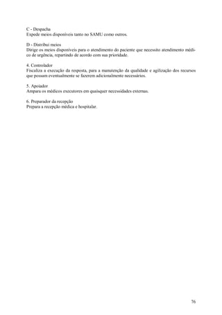 76
C - Despacha
Expede meios disponíveis tanto no SAMU como outros.
D - Distribui meios
Dirige os meios disponíveis para o atendimento do paciente que necessito atendimento médi-
co de urgência, repartindo de acordo com sua prioridade.
4. Controlador
Fiscaliza a execução da resposta, para a manutenção da qualidade e agilização dos recursos
que possam eventualmente se fazerem adicionalmente necessários.
5. Apoiador
Ampara os médicos executores em quaisquer necessidades externas.
6. Preparador da recepção
Prepara a recepção médica e hospitalar.
 