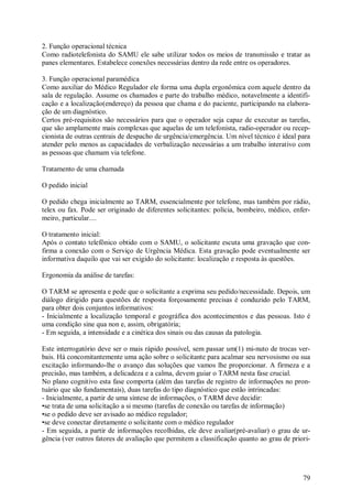 79
2. Função operacional técnica
Como radiotelefonista do SAMU ele sabe utilizar todos os meios de transmissão e tratar as
panes elementares. Estabelece conexões necessárias dentro da rede entre os operadores.
3. Função operacional paramédica
Como auxiliar do Médico Regulador ele forma uma dupla ergonômica com aquele dentro da
sala de regulação. Assume os chamados e parte do trabalho médico, notavelmente a identifi-
cação e a localização(endereço) da pessoa que chama e do paciente, participando na elabora-
ção de um diagnóstico.
Certos pré-requisitos são necessários para que o operador seja capaz de executar as tarefas,
que são amplamente mais complexas que aquelas de um telefonista, radio-operador ou recep-
cionista de outras centrais de despacho de urgência/emergência. Um nível técnico é ideal para
atender pelo menos as capacidades de verbalização necessárias a um trabalho interativo com
as pessoas que chamam via telefone.
Tratamento de uma chamada
O pedido inicial
O pedido chega inicialmente ao TARM, essencialmente por telefone, mas também por rádio,
telex ou fax. Pode ser originado de diferentes solicitantes: polícia, bombeiro, médico, enfer-
meiro, particular....
O tratamento inicial:
Após o contato telefônico obtido com o SAMU, o solicitante escuta uma gravação que con-
firma a conexão com o Serviço de Urgência Médica. Esta gravação pode eventualmente ser
informativa daquilo que vai ser exigido do solicitante: localização e resposta às questões.
Ergonomia da análise de tarefas:
O TARM se apresenta e pede que o solicitante a exprima seu pedido/necessidade. Depois, um
diálogo dirigido para questões de resposta forçosamente precisas é conduzido pelo TARM,
para obter dois conjuntos informativos:
- Inicialmente a localização temporal e geográfica dos acontecimentos e das pessoas. Isto é
uma condição sine qua non e, assim, obrigatória;
- Em seguida, a intensidade e a cinética dos sinais ou das causas da patologia.
Este interrogatório deve ser o mais rápido possível, sem passar um(1) mi-nuto de trocas ver-
bais. Há concomitantemente uma ação sobre o solicitante para acalmar seu nervosismo ou sua
excitação informando-lhe o avanço das soluções que vamos lhe proporcionar. A firmeza e a
precisão, mas também, a delicadeza e a calma, devem guiar o TARM nesta fase crucial.
No plano cognitivo esta fase comporta (além das tarefas de registro de informações no pron-
tuário que são fundamentais), duas tarefas do tipo diagnóstico que estão intrincadas:
- Inicialmente, a partir de uma síntese de informações, o TARM deve decidir:
•se trata de uma solicitação a si mesmo (tarefas de conexão ou tarefas de informação)
•se o pedido deve ser avisado ao médico regulador;
•se deve conectar diretamente o solicitante com o médico regulador
- Em seguida, a partir de informações recolhidas, ele deve avaliar(pré-avaliar) o grau de ur-
gência (ver outros fatores de avaliação que permitem a classificação quanto ao grau de priori-
 