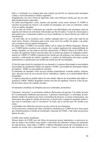 80
dade e a orientação ou a triagem para uma solução que deverá ser expressa pela mensagem
verbal e visual transmitida ao médico regulador).
Simplificamos isto sob a forma de algoritmo, todas estas diferentes tarefas que são em reali-
dade freqüentemente esquecidas.
No plano psicolinguístico existe, durante este período, trocas muito intensas. O TARM se
encontra em posição de emissor e de receptor de mensagens, por vezes ao solicitante, outras
vezes ao médico regulador.
- de um lado ele recebe o solicitante que exprime com dificuldades uma mensagem cheia de
angústia (ele fala de um solicitante referenciado que lhe dá medo). O canal de comunicação é
mais pobre pois é unicamente auditivo (as trocas telefônicas se fazem alternar por ruídos de
interferência)
- de outro lado, ele se comunica com o médico regulador pela voz e pela visão onde há um
canal muito eficiente. Entretanto pode existir neste nível um conflito de papéis e de poder,
caso o receptor seja um superior hierárquico.
No plano legal, o TARM é um auxiliar médico sob as ordens do Médico Regulador. Mesmo
se o TARM decide na prática uma solução, ela é sempre legalmente de responsabilidade do
médico regulador, no que tange as decisões operacionais. O Médico Diretor do SAMU deve,
no plano de regimento interno, precisar quais são as tarefas que podem ser delegadas continu-
amente ao TARM. O TARM é responsável por tarefas que são próprias a sua função (como as
conexões, a informação do médico regulador e o registro de informações úteis para a gestão
administrativa e operacional) mas também de tarefas que lhe são delegadas.
O final da etapa inicial de regulação de um chamado é a resposta direcionada às necessidades
(necessidade de atendimento médico de urgência -NAMU; necessidade de informação médica
de urgência - NIMU ou necessidade de conexão)
O tratamento do chamado é feito seja por telefone (telemedicina: conselho médico, informa-
ção), seja pelo envio de um executor móvel: ambulância, médico ou os dois(Unidade Móvel
Hospitalar).
A resposta oferecida ao pedido depois de uma análise objetiva da necessidade pela dupla er-
gonômica TARM / Médico Regulador termina esta fase da regulação. Inicia-se a fase da ges-
tão dos meios móveis de cuidados ativados.
O tratamento simultâneo de múltiplos processos (chamadas, prontuários)
Chamamos “processos” os prontuários médicos abertos para um paciente. Em média, há mais
de 4 comunicações telefônicas por processo. A primeira comunicação é a solicitação de aten-
dimento médico de urgência que inicia o prontuário do processo; as outras comunicações, que
fazem parte das etapas da solução do processo, se fazem entre a equipe de regulação médica e
quer seja os solicitantes, seja os “executores” no local, seja os serviços que vão receber o pa-
ciente.
A prioridade entre diferentes processos na fase inicial de seu tratamento.
Se dois processos começam por duas solicitações simultâneas ao TARM ele deve fazer quase
que simultaneamente as tarefas de localização e detecção do NAMU e não tratar um processo
depois do outro.
Conflito entre tarefas simultâneas
Mesmo dentro do SAMU que tem fluxos de processos pouco importantes, os processos an-
dam no tempo e há conflitos entre tarefas e sub-tarefas dos diferentes estágios do tratamento
de cada processo. Aqui ainda o TARM e o Médico Regulador devem dar a prioridade de tra-
tamento de acordo com a prioridade da tarefa. Assim, a localização de um solicitante ou a
 