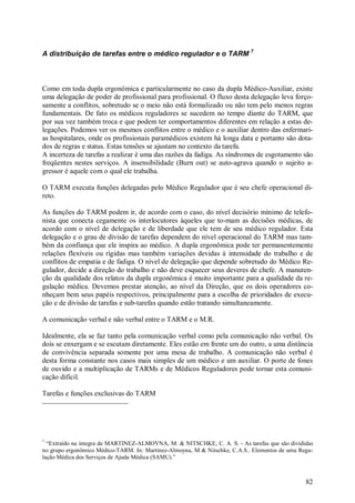 82
A distribuição de tarefas entre o médico regulador e o TARM 7
Como em toda dupla ergonômica e particularmente no caso da dupla Médico-Auxiliar, existe
uma delegação de poder de profissional para profissional. O fluxo desta delegação leva forço-
samente a conflitos, sobretudo se o meio não está formalizado ou não tem pelo menos regras
fundamentais. De fato os médicos reguladores se sucedem no tempo diante do TARM, que
por sua vez também troca e que podem ter comportamentos diferentes em relação a estas de-
legações. Podemos ver os mesmos conflitos entre o médico e o auxiliar dentro das enfermari-
as hospitalares, onde os profissionais paramédicos existem há longa data e portanto são dota-
dos de regras e status. Estas tensões se ajustam no contexto da tarefa.
A incerteza de tarefas a realizar é uma das razões da fadiga. As síndromes de esgotamento são
freqüentes nestes serviços. A insensibilidade (Burn out) se auto-agrava quando o sujeito a-
gressor é aquele com o qual ele trabalha.
O TARM executa funções delegadas pelo Médico Regulador que é seu chefe operacional di-
reto.
As funções do TARM podem ir, de acordo com o caso, do nível decisório mínimo de telefo-
nista que conecta cegamente os interlocutores àqueles que to-mam as decisões médicas, de
acordo com o nível de delegação e de liberdade que ele tem de seu médico regulador. Esta
delegação e o grau de divisão de tarefas dependem do nível operacional do TARM mas tam-
bém da confiança que ele inspira ao médico. A dupla ergonômica pode ter permanentemente
relações flexíveis ou rígidas mas também variações devidas à intensidade do trabalho e de
conflitos de empatia e de fadiga. O nível de delegação que depende sobretudo do Médico Re-
gulador, decide a direção do trabalho e não deve esquecer seus deveres de chefe. A manuten-
ção da qualidade dos relatos da dupla ergonômica é muito importante para a qualidade da re-
gulação médica. Devemos prestar atenção, ao nível da Direção, que os dois operadores co-
nheçam bem seus papéis respectivos, principalmente para a escolha de prioridades de execu-
ção e de divisão de tarefas e sub-tarefas quando estão tratando simultaneamente.
A comunicação verbal e não verbal entre o TARM e o M.R.
Idealmente, ela se faz tanto pela comunicação verbal como pela comunicação não verbal. Os
dois se enxergam e se escutam diretamente. Eles estão em frente um do outro, a uma distância
de convivência separada somente por uma mesa de trabalho. A comunicação não verbal é
desta forma constante nos casos mais simples de um médico e um auxiliar. O porte de fones
de ouvido e a multiplicação de TARMs e de Médicos Reguladores pode tornar esta comuni-
cação difícil.
Tarefas e funções exclusivas do TARM
7
“Extraído na íntegra de MARTINEZ-ALMOYNA, M. & NITSCHKE, C. A. S. - As tarefas que são divididas
no grupo ergonômico Médico-TARM. In: Martinez-Almoyna, M & Nitschke, C.A.S.. Elementos de uma Regu-
lação Médica dos Serviços de Ajuda Médica (SAMU).”
 