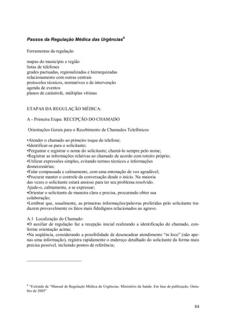 84
Passos da Regulação Médica das Urgências8
Ferramentas da regulação
mapas do município e região
listas de telefones
grades pactuadas, regionalizadas e hierarquizadas
relacionamento com outras centrais
protocolos técnicos, normativos e de intervenção
agenda de eventos
planos de catástrofe, múltiplas vítimas
ETAPAS DA REGULAÇÃO MÉDICA:
A - Primeira Etapa: RECEPÇÃO DO CHAMADO
Orientações Gerais para o Recebimento de Chamados Telefônicos
•Atender o chamado ao primeiro toque do telefone;
•Identificar-se para o solicitante;
•Perguntar e registrar o nome do solicitante; chamá-lo sempre pelo nome;
•Registrar as informações relativas ao chamado de acordo com roteiro próprio;
•Utilizar expressões simples, evitando termos técnicos e informações
desnecessárias;
•Falar compassada e calmamente, com uma entonação de voz agradável;
•Procurar manter o controle da conversação desde o início. Na maioria
das vezes o solicitante estará ansioso para ter seu problema resolvido.
Ajude-o, calmamente, a se expressar;
•Orientar o solicitante de maneira clara e precisa, procurando obter sua
colaboração;
•Lembrar que, usualmente, as primeiras informações/palavras proferidas pelo solicitante tra-
duzem provavelmente os fatos mais fidedignos relacionados ao agravo.
A.1 Localização do Chamado:
•O auxiliar de regulação faz a recepção inicial realizando a identificação do chamado, con-
forme orientação acima;
•Na seqüência, considerando a possibilidade de desencadear atendimento “in loco” (não ape-
nas uma informação), registra rapidamente o endereço detalhado do solicitante da forma mais
precisa possível, incluindo pontos de referência;
8
“Extraído de “Manual de Regulação Médica de Urgências. Ministério da Saúde. Em fase de publicação. Outu-
bro de 2005”
 