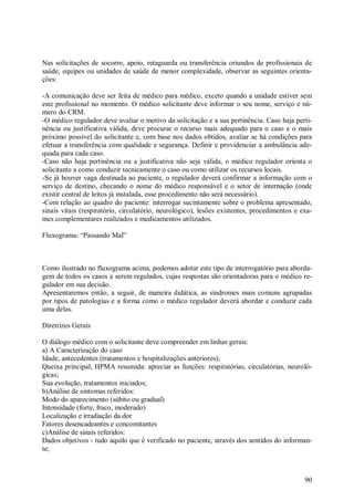 90
Nas solicitações de socorro, apoio, retaguarda ou transferência oriundos de profissionais de
saúde, equipes ou unidades de saúde de menor complexidade, observar as seguintes orienta-
ções:
-A comunicação deve ser feita de médico para médico, exceto quando a unidade estiver sem
este profissional no momento. O médico solicitante deve informar o seu nome, serviço e nú-
mero do CRM.
-O médico regulador deve avaliar o motivo da solicitação e a sua pertinência. Caso haja perti-
nência ou justificativa válida, deve procurar o recurso mais adequado para o caso e o mais
próximo possível do solicitante e, com base nos dados obtidos, avaliar se há condições para
efetuar a transferência com qualidade e segurança. Definir e providenciar a ambulância ade-
quada para cada caso.
-Caso não haja pertinência ou a justificativa não seja válida, o médico regulador orienta o
solicitante a como conduzir tecnicamente o caso ou como utilizar os recursos locais.
-Se já houver vaga destinada ao paciente, o regulador deverá confirmar a informação com o
serviço de destino, checando o nome do médico responsável e o setor de internação (onde
existir central de leitos já instalada, esse procedimento não será necessário).
-Com relação ao quadro do paciente: interrogar sucintamente sobre o problema apresentado,
sinais vitais (respiratório, circulatório, neurológico), lesões existentes, procedimentos e exa-
mes complementares realizados e medicamentos utilizados.
Fluxograma: “Passando Mal”
Como ilustrado no fluxograma acima, podemos adotar este tipo de interrogatório para aborda-
gem de todos os casos a serem regulados, cujas respostas são orientadoras para o médico re-
gulador em sua decisão.
Apresentaremos então, a seguir, de maneira didática, as síndromes mais comuns agrupadas
por tipos de patologias e a forma como o médico regulador deverá abordar e conduzir cada
uma delas.
Diretrizes Gerais
O diálogo médico com o solicitante deve compreender em linhas gerais:
a) A Caracterização do caso
Idade, antecedentes (tratamentos e hospitalizações anteriores);
Queixa principal, HPMA resumida: apreciar as funções: respiratórias, circulatórias, neuroló-
gicas;
Sua evolução, tratamentos iniciados;
b)Análise de sintomas referidos:
Modo do aparecimento (súbito ou gradual)
Intensidade (forte, fraco, moderado)
Localização e irradiação da dor
Fatores desencadeantes e concomitantes
c)Análise de sinais referidos:
Dados objetivos - tudo aquilo que é verificado no paciente, através dos sentidos do informan-
te;
 