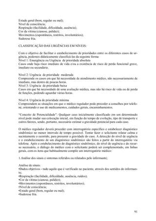 91
Estado geral (bom, regular ou mal);
Nível de consciência;
Respiração (facilidade, dificuldade, ausência);
Cor da vítima (cianose, palidez);
Movimentos (espontâneos, restritos, involuntários);
Sudorese fria.
CLASSIFICAÇÃO DAS URGÊNCIAS EM NÍVEIS:
Com o objetivo de facilitar o estabelecimento de prioridades entre os diferentes casos de ur-
gência, podemos didaticamente classificá-las da seguinte forma:
Nível 1: Emergência ou Urgência de prioridade absoluta
Casos onde haja risco imediato de vida e/ou a existência de risco de perda funcional grave,
imediato ou secundário.
Nível 2: Urgência de prioridade moderada
Compreende os casos em que há necessidade de atendimento médico, não necessariamente de
imediato, mas dentro de poucas horas.
Nível 3: Urgência de prioridade baixa
Casos em que há necessidade de uma avaliação médica, mas não há risco de vida ou de perda
de funções, podendo aguardar várias horas.
Nível 4: Urgência de prioridade mínima
Compreendem as situações em que o médico regulador pode proceder a conselhos por telefo-
ne, orientando o uso de medicamentos, cuidados gerais, encaminhamentos.
“Conceito de Potencialidade”: Qualquer caso inicialmente classificado em um determinado
nível pode mudar sua colocação inicial, em função do tempo de evolução, tipo de transporte e
outros fatores, sendo, portanto, necessário estimar a gravidade potencial para cada caso.
O médico regulador deverá proceder com interrogatório específico e estabelecer diagnóstico
sindrômico no menor intervalo de tempo possível. Tentar fazer o solicitante relatar calma e
sucintamente o ocorrido, para presumir a gravidade do caso. A detecção do nível de urgência
e o estabelecimento de um diagnóstico sindrômico são feitos a partir do interrogatório via
telefone. Após o estabelecimento do diagnóstico sindrômico, do nível de urgência e do recur-
so necessário, o diálogo do médico com o solicitante poderá ser complementado, em linhas
gerais, com os itens que habitualmente compõe um interrogatório médico:
1.Análise dos sinais e sintomas referidos ou relatados pelo informante;
Análise de sinais:
•Dados objetivos - tudo aquilo que é verificado no paciente, através dos sentidos do informan-
te;
•Respiração (facilidade, dificuldade, ausência, ruídos);
•Cor da vítima (cianose, palidez);
•Movimentos (espontâneos, restritos, involuntários);
•Nível de consciência;
•Estado geral (bom, regular ou mal);
•Sudorese fria.
 